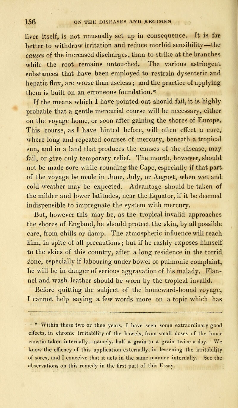 liver itself, is not unusually set up in consequence. It is far better to withdraw irritation and reduce morbid sensibility—the causes of the increased discharges, than to strike at the branches while the root remains untouched. The various astringent substances that have been employed to restrain dysenteric and hepatic flux, are worse than useless; and the practice of applying them is built on an erroneous foundation.* If the means which I have pointed out should fail, it is highly probable that a gentle mercurial course will be necessary, either on the voyage home, or soon after gaining the shores of Europe. This course, as 1 have hinted before, will often effect a cure, where long and repeated courses of mercury, beneath a tropical sun, and in a land that produces the causes of the disease, may fail, or give only temporary relief. The mouth, however, should not be made sore while rounding the Cape, especially if that part of the voyage be made in June, July, or August, when wet and cold weather may be expected. Advantage should be taken of the milder and lower latitudes, near the Equator, if it be deemed indispensible to impregnate the system with mercury. But, however this may be, as the tropical invalid approaches the shores of England, he should protect the skin, by all possible care, from chills or damp. The atmospheric influence will reach him, in spite of all precautions; but if he rashly exposes himself to the skies of this country, after a long residence in the torrid zone, especially if labouring under bowel or pulmonic complaint, he will be in danger of serious aggravation of his malady. Flan- nel and wash-leather should be worn by the tropical invalid. Before quitting the subject of the homeward-bound voyage, I cannot help saying a few words more on a topic which has * Within these two or thee years, I have seen some extraordinary good effects, in chronic irritability of the bowels, from small doses of the lunar caustic taken internally—namely, half a grain to a grain twice a day. We know the efficacy of this application externally, in lessening the irritability of sores, and I conceive that it acts in the same manner internally. See the observations on this remedy in the first part of this Essay.