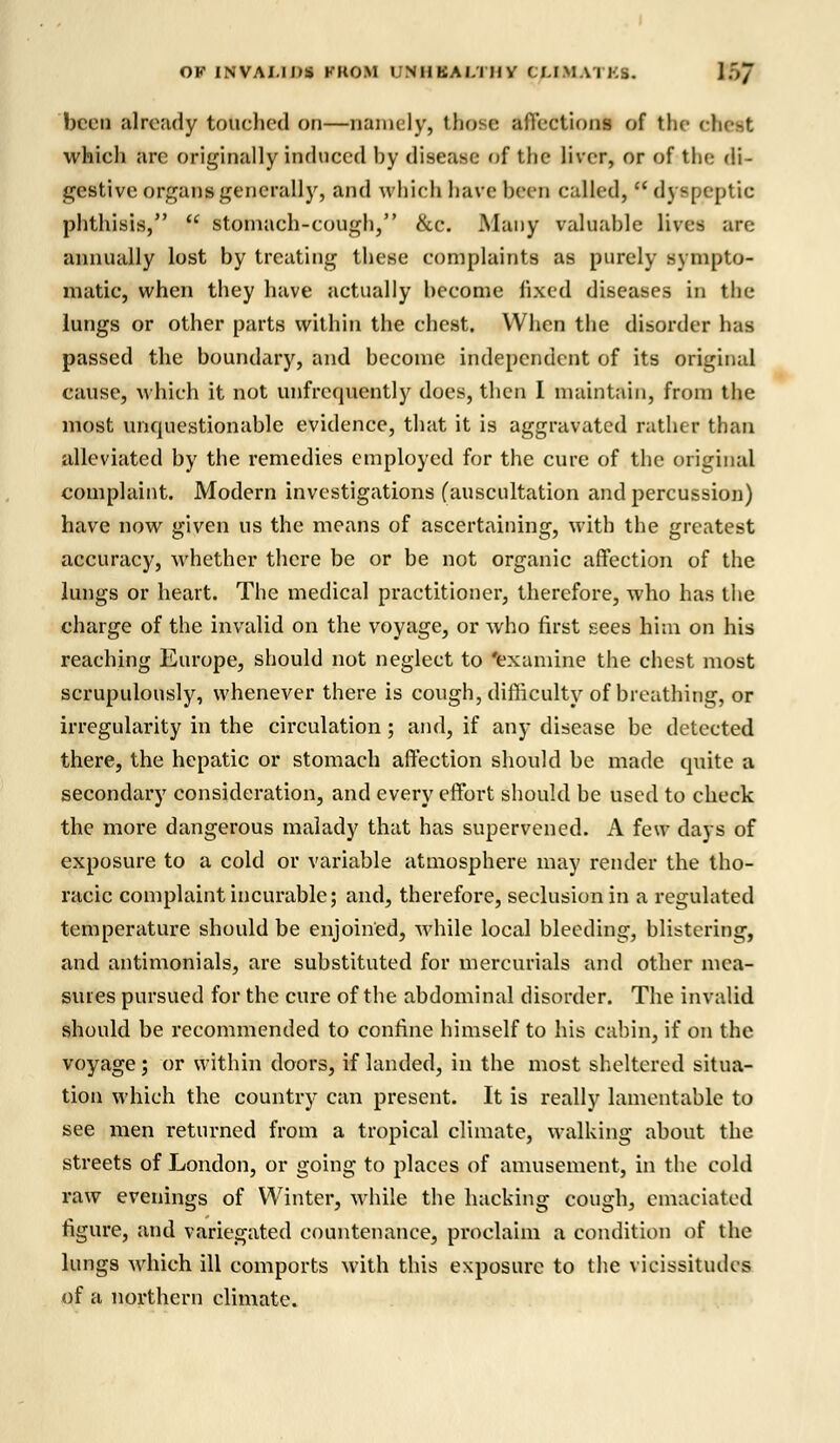 OFINVAMOS PROM I'NIIBAI.TIIV CMMATKS. YSJ been already touehetl on—namely, those affections of the cfetst which arc originally induced by disease of the liver, or of the di- gestive organs generally, and which have been called,  dyspeptic phthisis,  stomach-cough, &c. Many valuahle lives are annually lost by treating these complaints as purely sympto- matic, when they have actually become fixed diseases in the lungs or other parts within the chest. When the disorder has passed the boundary, and become independent of its original cause, which it not unfrequently does, then I maintain, from the most unquestionable evidence, that it is aggravated rather than alleviated by the remedies employed for the cure of the original complaint. Modern investigations (auscultation and percussion) have now given us the means of ascertaining, with the greatest accuracy, whether there be or be not organic affection of the lungs or heart. The medical practitioner, therefore, who has the charge of the invalid on the voyage, or who first sees him on his reaching Europe, should not neglect to 'examine the chest most scrupulously, whenever there is cough, difficulty of breathing, or irregularity in the circulation; and, if any disease be detected there, the hepatic or stomach affection should be made quite a secondary consideration, and every effort should be used to check the more dangerous malady that has supervened. A few days of exposure to a cold or variable atmosphere may render the tho- racic complaint incurable; and, therefore, seclusion in a regulated temperature should be enjoined, while local bleeding, blistering, and antimonials, are substituted for mercurials and other mea- sures pursued for the cure of the abdominal disorder. The invalid should be recommended to confine himself to his cabin, if on the voyage; or within doors, if landed, in the most sheltered situa- tion which the country can present. It is really lamentable to see men returned from a tropical climate, walking about the streets of London, or going to places of amusement, in the cold raw evenings of Winter, while the hacking cough, emaciated figure, and variegated countenance, proclaim a condition of the lungs which ill comports with this exposure to the vicissitudes of a northern climate.