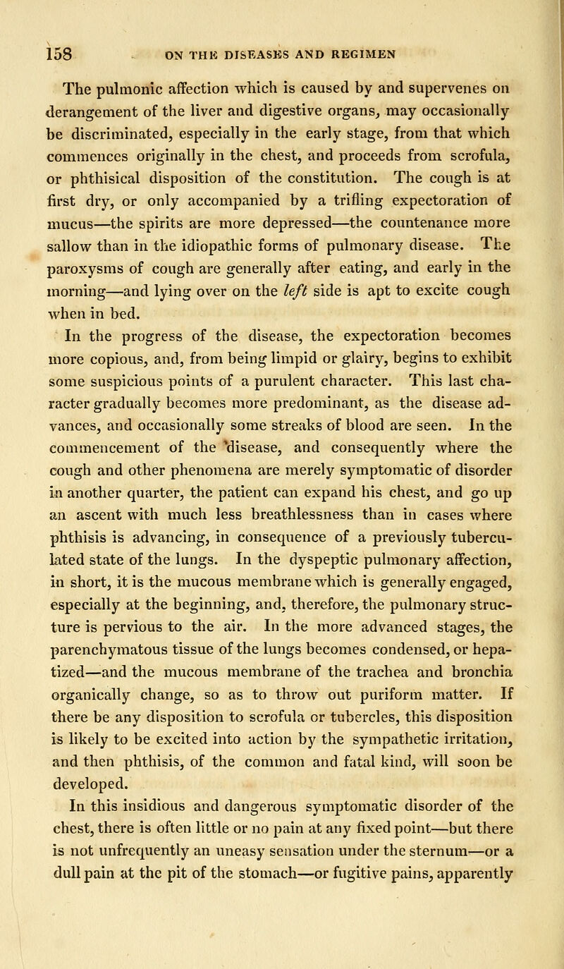 The pulmonic affection which is caused by and supervenes on derangement of the liver and digestive organs, may occasionally be discriminated, especially in the early stage, from that which commences originally in the chest, and proceeds from scrofula, or phthisical disposition of the constitution. The cough is at first dry, or only accompanied by a trifling expectoration of mucus—the spirits are more depressed—the countenance more sallow than in the idiopathic forms of pulmonary disease. The paroxysms of cough are generally after eating, and early in the morning—and lying over on the left side is apt to excite cough when in bed. In the progress of the disease, the expectoration becomes more copious, and, from being limpid or glairy, begins to exhibit some suspicious points of a purulent character. This last cha- racter gradually becomes more predominant, as the disease ad- vances, and occasionally some streaks of blood are seen. In the commencement of the ^disease, and consequently where the cough and other phenomena are merely symptomatic of disorder in another quarter, the patient can expand his chest, and go up an ascent with much less breathlessness than in cases where phthisis is advancing, in consequence of a previously tubercu- lated state of the lungs. In the dyspeptic pulmonary affection, in short, it is the mucous membrane which is generally engaged, especially at the beginning, and, therefore, the pulmonary struc- ture is pervious to the air. In the more advanced stages, the parenchymatous tissue of the lungs becomes condensed, or hepa- tized—and the mucous membrane of the trachea and bronchia organically change, so as to throw out puriform matter. If there be any disposition to scrofula or tubercles, this disposition is likely to be excited into action by the sympathetic irritation^ and then phthisis, of the common and fatal kind, will soon be developed. In this insidious and dangerous symptomatic disorder of the chest, there is often little or no pain at any fixed point—but there is not unfrequently an uneasy sensation under the sternum—or a dull pain at the pit of the stomach—or fugitive pains, apparently