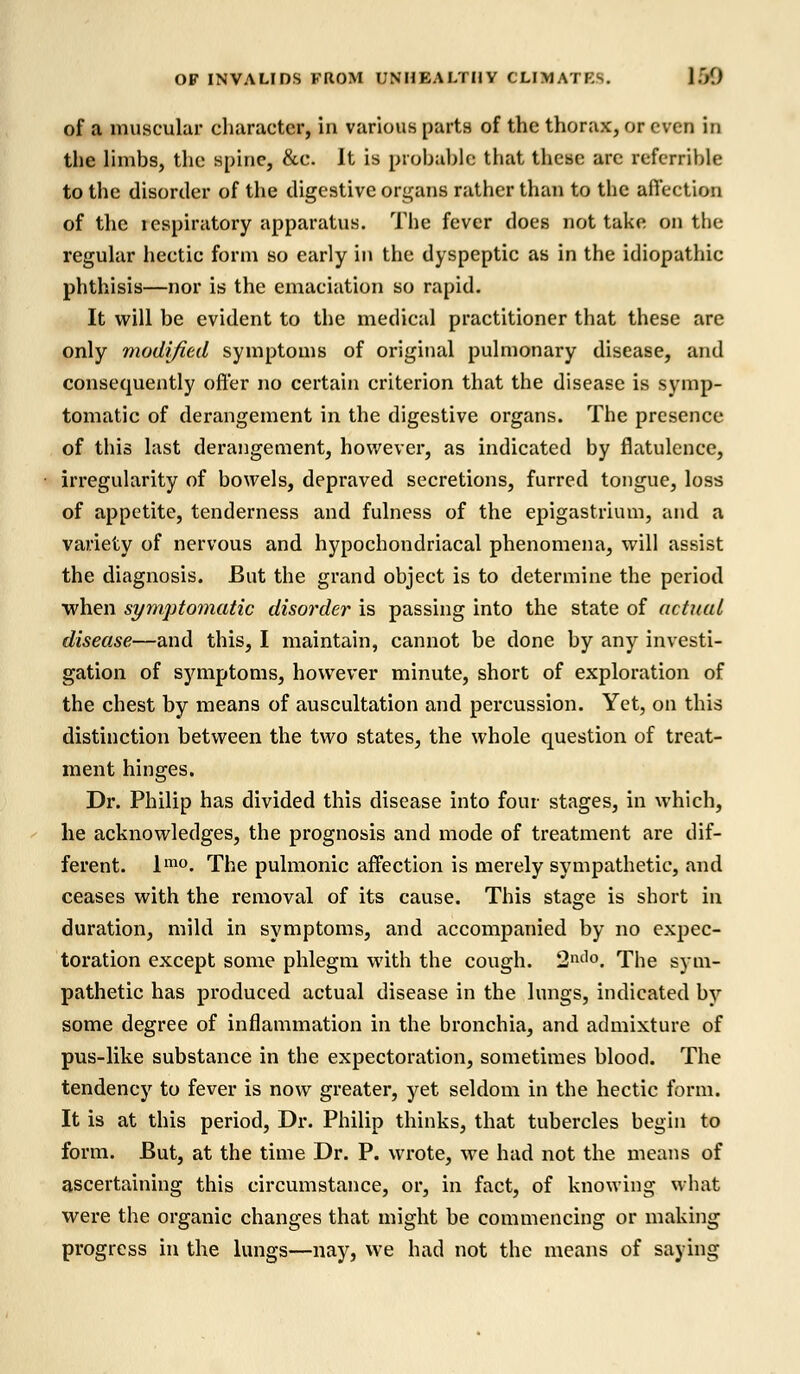 of a muscular character, in various parts of the thorax, or even in the limbs, the Bpine, &c. It is probable that these arc referable to the disorder of the digestive organs rather than to the affection of the respiratory apparatus. The fever does not take on the regular hectic form so early in the dyspeptic as in the idiopathic phthisis—nor is the emaciation so rapid. It will be evident to the medical practitioner that these are only modified symptoms of original pulmonary disease, and consequently offer no certain criterion that the disease is symp- tomatic of derangement in the digestive organs. The presence of this last derangement, however, as indicated by flatulence, irregularity of bowels, depraved secretions, furred tongue, loss of appetite, tenderness and fulness of the epigastrium, and a variety of nervous and hypochondriacal phenomena, will assist the diagnosis. But the grand object is to determine the period when symptomatic disorder is passing into the state of actual disease—and this, I maintain, cannot be done by any investi- gation of symptoms, however minute, short of exploration of the chest by means of auscultation and percussion. Yet, on this distinction between the two states, the whole question of treat- ment hinges. Dr. Philip has divided this disease into four stages, in which, he acknowledges, the prognosis and mode of treatment are dif- ferent. lmo. The pulmonic affection is merely sympathetic, and ceases with the removal of its cause. This stage is short in duration, mild in symptoms, and accompanied by no expec- toration except some phlegm with the cough. 2n(1°. The sym- pathetic has produced actual disease in the lungs, indicated by some degree of inflammation in the bronchia, and admixture of pus-like substance in the expectoration, sometimes blood. The tendency to fever is now greater, yet seldom in the hectic form. It is at this period, Dr. Philip thinks, that tubercles begin to form. But, at the time Dr. P. wrote, we had not the means of ascertaining this circumstance, or, in fact, of knowing what were the organic changes that might be commencing or making progress in the lungs—nay, we had not the means of saying