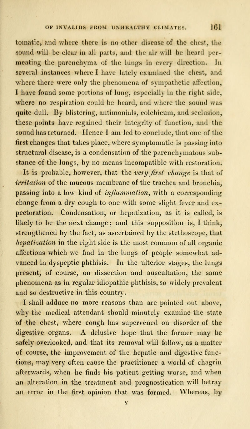 tomatic, and where there is no other disease of the chest, the sound will he dear in all parts, and the air will he heard per- meating the parenchyma of the lungs in every direction. In several instances where I have lately examined the chest, and where there were only the phenomena of sympathetic affection, I have found some portions of lung, especially in the right side, where no respiration could be heard, and where the sound was quite dull. By blistering, antimonials, eolchicum, and seclusion, these points have regained their integrity of function, and the sound has returned. Hence I am led to conclude, that one of the first changes that takes place, where symptomatic is passing into structural disease, is a condensation of the parenchymatous sub- stance of the lungs, by no means incompatible with restoration. It is probable, however, that the very first change is that of irritation of the mucous membrane of the trachea and bronchia, passing into a low kind of inflammation, with a corresponding change from a dry cough to one with some slight fever and ex- pectoration. Condensation, or hepatization, as it is called, is likely to be the next change; and this supposition is, I think, strengthened by the fact, as ascertained by the stethoscope, that hepatization in the right side is the most common of all organic affections which we find in the lungs of people somewhat ad- vanced in dyspeptic phthisis. In the ulterior stages, the lungs present, of course, on dissection and auscultation, the same phenomena as in regular idiopathic phthisis, so widely prevalent and so destructive in this country. I shall adduce no more reasons than are pointed out above, why the medical attendant should minutely examine the state of the chest, where cough has supervened on disorder of the digestive organs. A delusive hope that the former may be safely overlooked, and that its removal will follow, as a matter of course, the improvement of the hepatic and digestive func- tions, may very often cause the practitioner a world of chagrin afterwards, when he finds his patient getting worse, and when an alteration in the treatment and prognostication will betray an error in the first opinion that was formed. Whereas, by Y