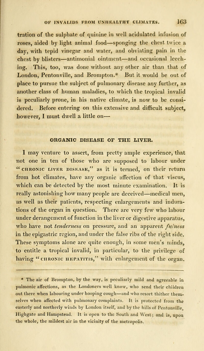 tration of the sulphate of quinine in well aeidulated infusion of roses, aided hy light animal food—sponging the chest twice a day, with tepid vinegar and water, and obviating pain in the chest by blisters—antimonial ointment—and occasional leech- ing. This, too, was done without any other air than that of London, Pentonville, and Brompton.* But it would he out of place to pursue the subject of pulmonary disease any further, as another class of human maladies, to which the tropical invalid is peculiarly prone, in his native climate, is now to be consi- dered. Before entering on this extensive and difficult subject, however, I must dwell a little on— ORGANIC DISEASE OF THE LIVER. I may venture to assert, from pretty ample experience, that not one in ten of those who are supposed to labour under chronic liver disease, as it is termed, on their return from hot climates, have any organic affection of that viscus, which can be detected by the most minute examination. It is really astonishing how many people are deceived—medical men, as well as their patients, respecting enlargements and indura- tions of the organ in question. There are very few who labour under derangement of function in the liver or digestive apparatus, who have not tenderness on pressure, and an apparent fulness in the epigastric region, and under the false ribs of the right side. These symptoms alone are quite enough, in some men's minds, to entitle a tropical invalid, in particular, to the privilege of having chronic hepatitis, with enlargement of the organ. * The air of Brompton, by the way, is peculiarly mild and agreeable in pulmonic affections, as the Londoners well know, who send their children out there when labouring under hooping cough—and who resort thither them- selves when affected with pulmonary complaints. It is protected from the easterly and northerly winds by London itself, and by the hills of Pentonville Highgate and Hampstead. It is open to the South and AVest; and is, upon the whole, the mildest air in the vicinity of the metropolis.