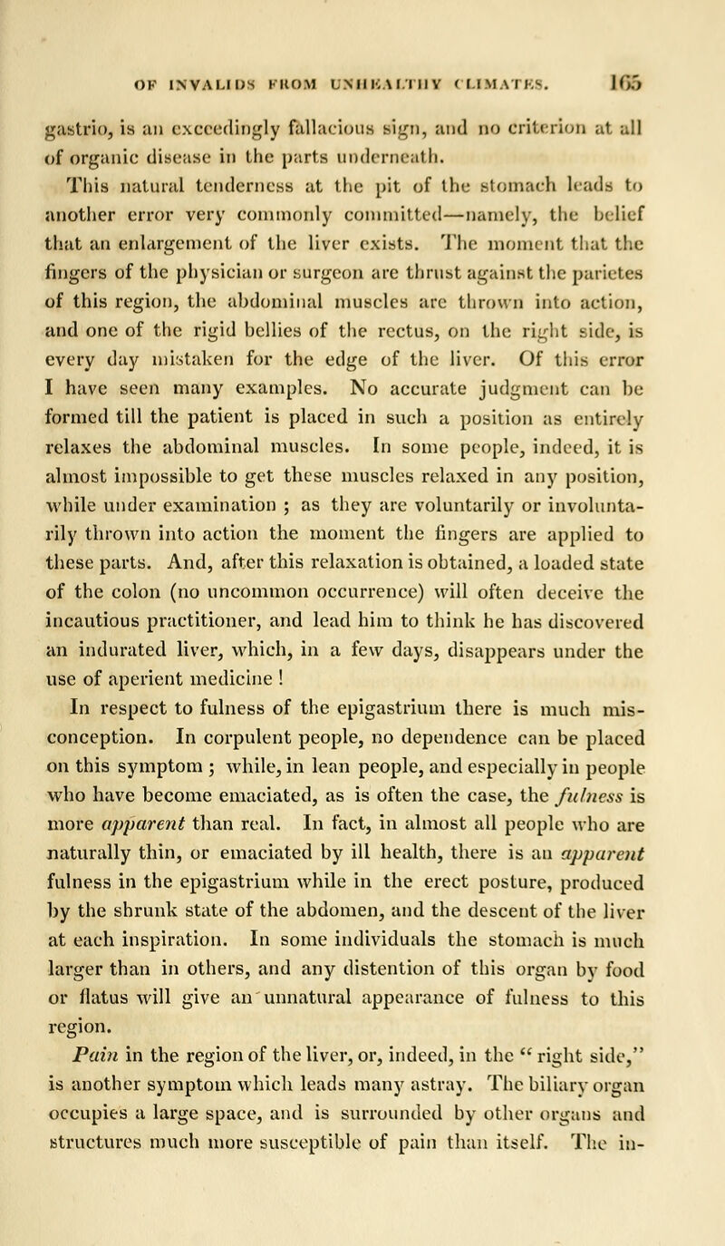 OF INVALIDS KKO.M LMllvW.I IIV CLIMATES. Km gastrin, is an exceedingly fallacious sign, and no criterion at all of organic disease in the parts underneath. This natural tenderness at the pit of the stomach leads to another error very commonly committed—namely, the belief that an enlargement of the liver exists. The moment that the fingers of the physician or surgeon are thrust against the parietes of this region, the abdominal muscles are thrown into action, and one of the rigid bellies of the rectus, on the right side, is every day mistaken for the edge of the liver. Of this error I have seen many examples. No accurate judgment can he formed till the patient is placed in such a position as entirely relaxes the abdominal muscles. In some people, indeed, it is almost impossible to get these muscles relaxed in any position, while under examination ; as they are voluntarily or involunta- rily thrown into action the moment the fingers are applied to these parts. And, after this relaxation is obtained, a loaded state of the colon (no uncommon occurrence) will often deceive the incautious practitioner, and lead him to think he has discovered an indurated liver, which, in a few days, disappears under the use of aperient medicine ! In respect to fulness of the epigastrium there is much mis- conception. In corpulent people, no dependence can be placed on this symptom ; while, in lean people, and especially in people who have become emaciated, as is often the case, the fulness is more apparent than real. In fact, in almost all people who are naturally thin, or emaciated by ill health, there is an apparent fulness in the epigastrium while in the erect posture, produced by the shrunk state of the abdomen, and the descent of the liver at each inspiration. In some individuals the stomach is much larger than in others, and any distention of this organ by food or flatus will give an unnatural appearance of fulness to this region. Pain in the region of the liver, or, indeed, in the  right side, is another symptom which leads many astray. The biliary organ occupies a large space, and is surrounded by other organs and structures much more susceptible of pain than itself. The in-