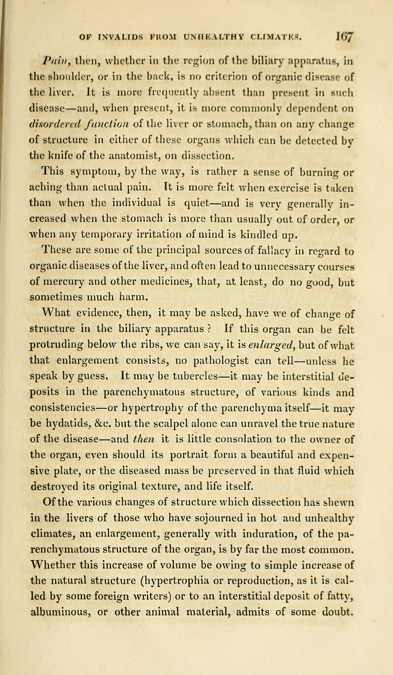 Pain, then, whether in the region of the biliary apparatus, in the shoulder, or in the back, is no criterion of organic disease of the liver. It is more frequently absent than present in such disease—and, when present, it is more commonly dependent on disordered function of the liver or stomach, than on any change of structure in either of these organs which can be detected by the knife of the anatomist, on dissection. This symptom, by the way, is rather a sense of burning or aching than actual pain. It is more felt when exercise is taken than when the individual is quiet—and is very generally in- creased when the stomach is more than usually out of order, or when any temporary irritation of mind is kindled up. These are some of the principal sources of fallacy in regard to organic diseases of the liver, and often lead to unnecessary courses of mercury and other medicines, that, at least, do no good, but sometimes much harm. What evidence, then, it may be asked, have we of change of structure in the biliary apparatus ? If this organ can be felt protruding below the ribs, we can say, it is enlarged, but of what that enlargement consists, no pathologist can tell—unless he speak by guess. It may be tubercles—it may be interstitial de- posits in the parenchymatous structure, of various kinds and consistencies—or hypertrophy of the parenchyma itself—it may be hydatids. &c. but the scalpel alone can unravel the true nature of the disease—and then it is little consolation to the owner of the organ, even should its portrait form a beautiful and expen- sive plate, or the diseased mass be preserved in that fluid which destroyed its original texture, and life itself. Of the various changes of structure which dissection has shewn in the livers of those who have sojourned in hot and unhealthy climates, an enlargement, generally with induration, of the pa- renchymatous structure of the organ, is by far the most common. Whether this increase of volume be owing to simple increase of the natural structure (hypertrophia or reproduction, as it is cal- led by some foreign writers) or to an interstitial deposit of fatty, albuminous, or other animal material, admits of some doubt.