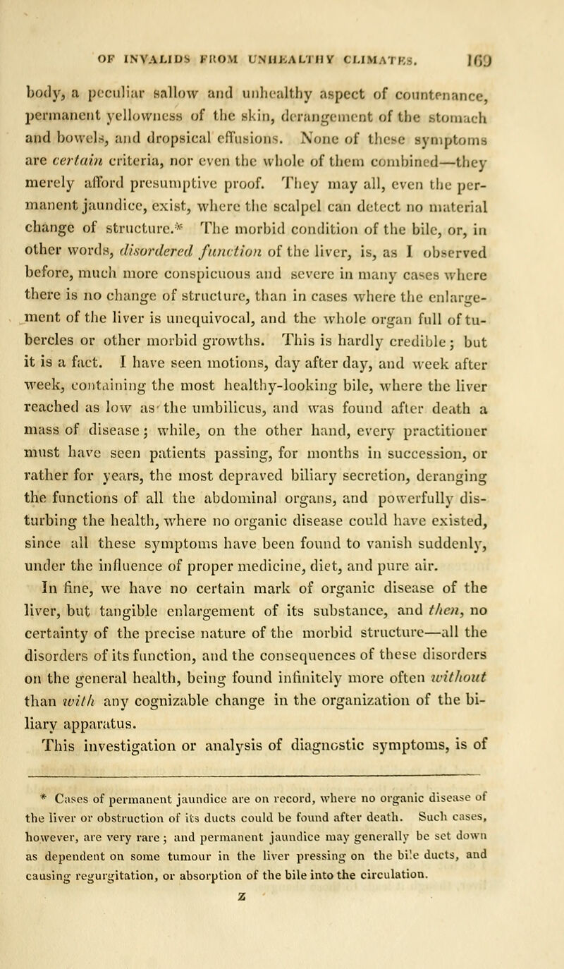 OF INVALIDS KHOM UNHEALTHY cu.m.vi )•;-:. |f,J body, a peculiar sallow and unlicalthy aspect of countenance permanent yellowness of the skin, derangement of the Stomach and bowels, and dropsical effusion8. Nunc of thoe symptoms are certain criteria, nor even the whole of tlnm combined—they merely afford presumptive proof. They may all, even the per- manent jaundice, exist, where the scalpel can detect no material change of structure.* The morbid condition of the bile, or, in other words, disordered function of the liver, is, as I observed before, much more conspicuous and severe in many cases where there is no change of structure, than in cases where the enlarge- ment of the liver is unequivocal, and the whole organ full of tu- bercles or other morbid growths. This is hardly credible; but it is a fact. I have seen motions, day after day, and week after week, containing the most healthy-looking bile, where the liver reached as low as the umbilicus, and was found after death a mass of disease \ while, on the other hand, every practitioner must have seen patients passing, for months in succession, or rather for years, the most depraved biliary secretion, deranging the functions of all the abdominal organs, and powerfully dis- turbing the health, where no organic disease could have existed, since all these symptoms have been found to vanish suddenly, under the influence of proper medicine, diet, and pure air. In fine, we have no certain mark of organic disease of the liver, but tangible enlargement of its substance, and then, no certainty of the precise nature of the morbid structure—all the disorders of its function, and the consequences of these disorders on the general health, being found infinitely more often without than with any cognizable change in the organization of the bi- liary apparatus. This investigation or analysis of diagnostic symptoms, is of * Cases of permanent jaundice are on record, where no organic disease of the liver or obstruction of its ducts could be found after death. Such cases, however, are very rare; and permanent jaundice may generally be set down as dependent on some tumour in the liver pressing on the bi'.e ducts, and causing regurgitation, or absorption of the bile into the circulation. Z