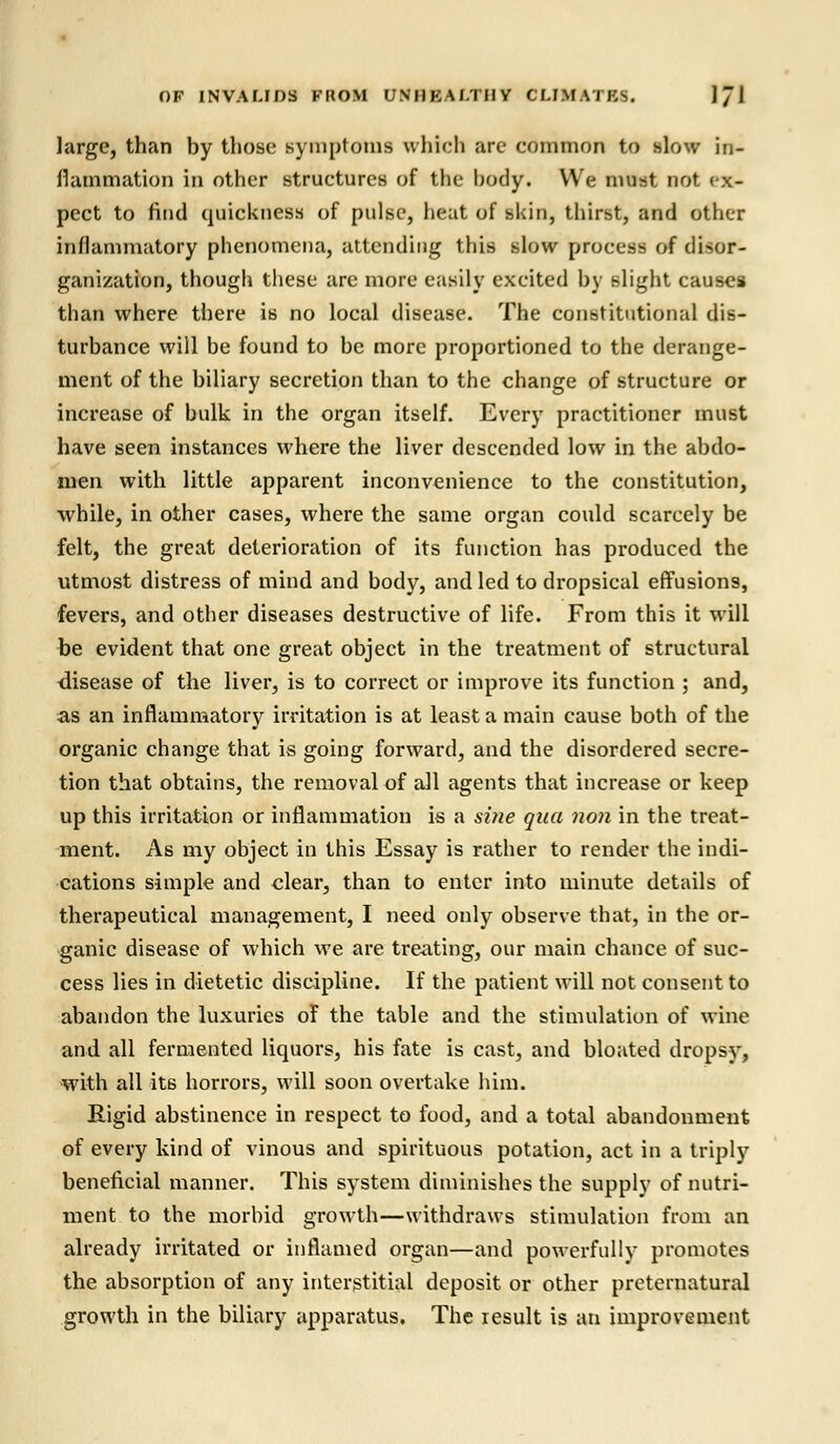 large, than by those symptoms which are common to slow in- flammation in other structures of the body. We must not ex- pect to find quickness of pulse, heat of skin, thirst, and other inflammatory phenomena, attending this slow process of disor- ganization, though these are more easily excited by slight causes than where there is no local disease. The constitutional dis- turbance will be found to be more proportioned to the derange- ment of the biliary secretion than to the change of structure or increase of bulk in the organ itself. Every practitioner must have seen instances where the liver descended low in the abdo- men with little apparent inconvenience to the constitution, while, in other cases, where the same organ could scarcely be felt, the great deterioration of its function has produced the utmost distress of mind and body, and led to dropsical effusions, fevers, and other diseases destructive of life. From this it will be evident that one great object in the treatment of structural disease of the liver, is to correct or improve its function ; and, as an inflammatory irritation is at least a main cause both of the organic change that is going forward, and the disordered secre- tion that obtains, the removal of all agents that increase or keep up this irritation or inflammation is a sine qua non in the treat- ment. As my object in this Essay is rather to render the indi- cations simple and clear, than to enter into minute details of therapeutical management, I need only observe that, in the or- ganic disease of which we are treating, our main chance of suc- cess lies in dietetic discipline. If the patient will not consent to abandon the luxuries of the table and the stimulation of wine and all fermented liquors, his fate is cast, and bloated dropsy, with all its horrors, will soon overtake him. Rigid abstinence in respect to food, and a total abandonment of every kind of vinous and spirituous potation, act in a triply beneficial manner. This system diminishes the supply of nutri- ment to the morbid growth—withdraws stimulation from an already irritated or inflamed organ—and powerfully promotes the absorption of any interstitial deposit or other preternatural growth in the biliary apparatus. The result is an improvement