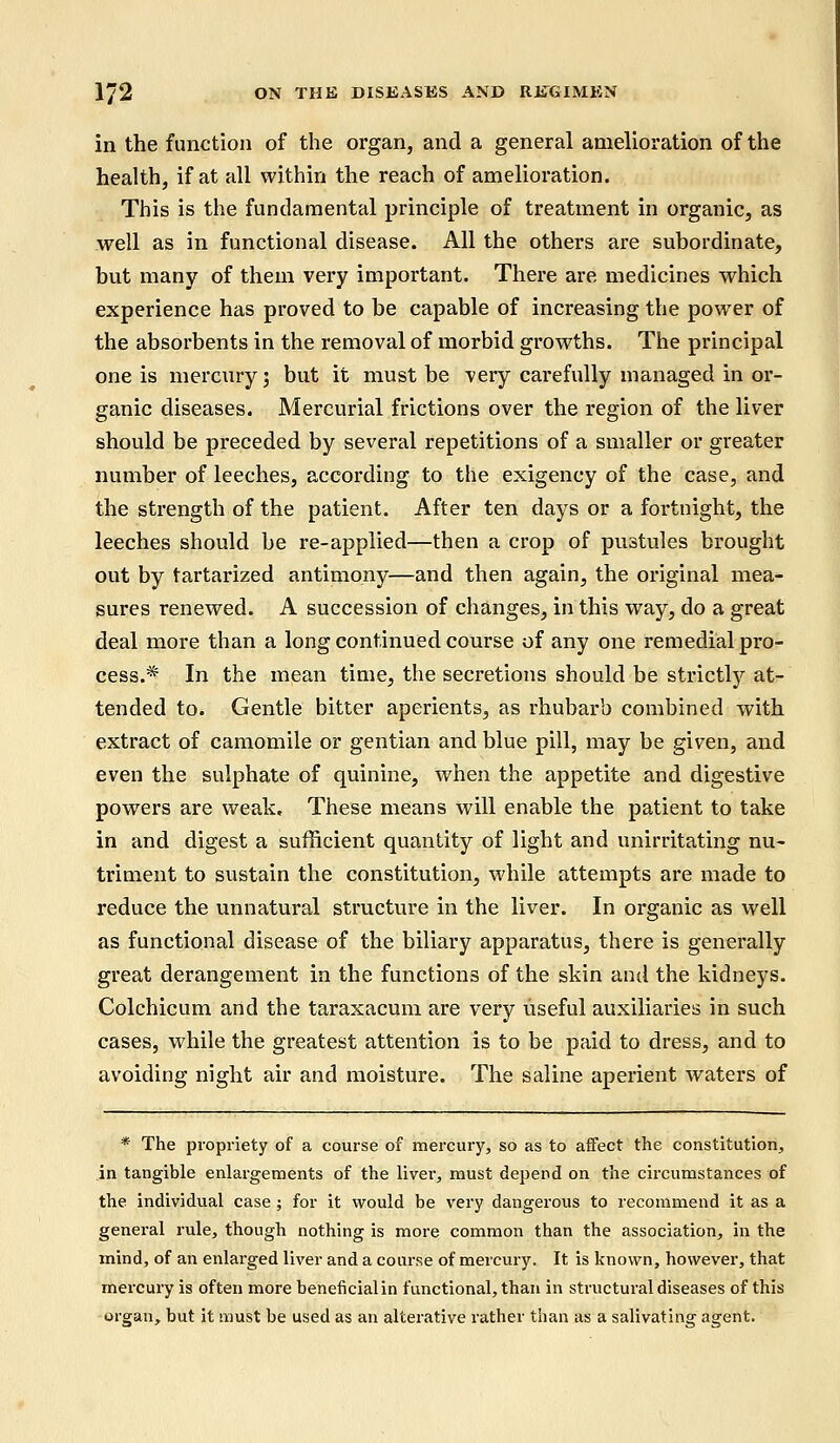 in the function of the organ, and a general amelioration of the health, if at all within the reach of amelioration. This is the fundamental principle of treatment in organic, as well as in functional disease. All the others are subordinate, but many of them very important. There are medicines which experience has proved to be capable of increasing the power of the absorbents in the removal of morbid growths. The principal one is mercury ; but it must be very carefully managed in or- ganic diseases. Mercurial frictions over the region of the liver should be preceded by several repetitions of a smaller or greater number of leeches, according to the exigency of the case, and the strength of the patient. After ten days or a fortnight, the leeches should be re-applied—then a crop of pustules brought out by tartarized antimony—and then again, the original mea- sures renewed. A succession of changes, in this way, do a great deal more than a long continued course of any one remedial pro- cess.* In the mean time, the secretions should be strictly at- tended to. Gentle bitter aperients, as rhubarb combined with extract of camomile or gentian and blue pill, may be given, and even the sulphate of quinine, when the appetite and digestive powers are weak. These means will enable the patient to take in and digest a sufficient quantity of light and unirritating nu- triment to sustain the constitution, while attempts are made to reduce the unnatural structure in the liver. In organic as well as functional disease of the biliary apparatus, there is generally great derangement in the functions of the skin and the kidneys. Colchicum and the taraxacum are very useful auxiliaries in such cases, while the greatest attention is to be paid to dress, and to avoiding night air and moisture. The saline aperient waters of * The propriety of a course of mercury, so as to affect the constitution, in tangible enlargements of the liver, must depend on the circumstances of the individual case; for it would be very dangerous to recommend it as a general rule, though nothing is more common than the association, in the mind, of an enlarged liver and a course of mercury. It is known, however, that mercury is often more beneficialin functional, than in structural diseases of this organ, but it must be used as an alterative rather than as a salivating agent.