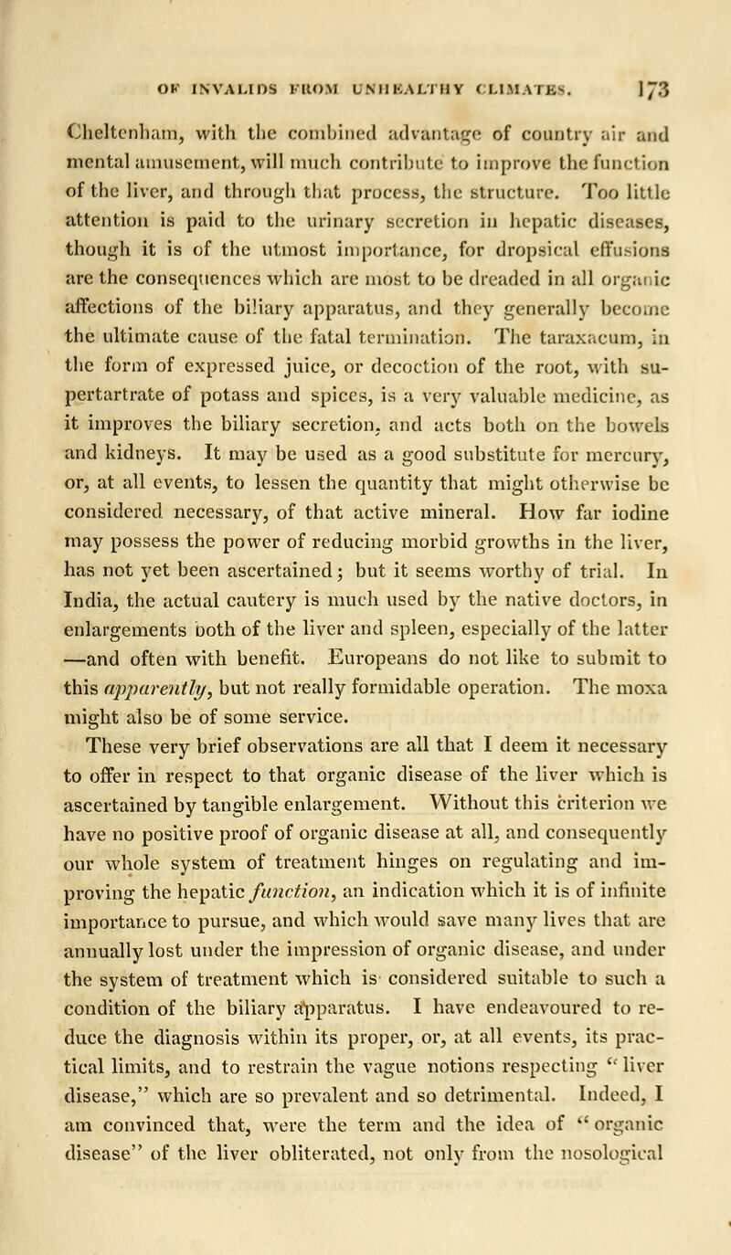 OV INVALID* KUO.M UMIKAI.THY CE.IMATBS. 1 J?) Cheltenham, with the combined advantage of country air and mental amusement, will much contribute to improve the function of the liver, and through that process, the structure. Too little attention is paid to the urinary secretion in hepatic diseases, though it is of the utmost importance, for dropsical effusions are the consequences which are most to be dreaded in all organic affections of the biliary apparatus, and they generally become the ultimate cause of the fatal termination. The taraxacum, in the form of expressed juice, or decoction of the root, with su- pertartrate of potass and spices, is a very valuable medicine, as it improves the biliary secretion, and acts both on the bowels and kidneys. It may be used as a good substitute for mercury, or, at all events, to lessen the quantity that might otherwise be considered, necessary, of that active mineral. How far iodine may possess the power of reducing morbid growths in the liver, has not yet been ascertained; but it seems worthy of trial. In India, the actual cautery is much used by the native doctors, in enlargements both of the liver and spleen, especially of the latter —and often with benefit. Europeans do not like to submit to this apparently, but not really formidable operation. The moxa might also be of some service. These very brief observations are all that I deem it necessary to offer in respect to that organic disease of the liver which is ascertained by tangible enlargement. Without this criterion we have no positive proof of organic disease at all, and consequently our whole system of treatment hinges on regulating and im- proving the hepatic function, an indication which it is of infinite importance to pursue, and which would save many lives that are annually lost under the impression of organic disease, and under the system of treatment which is considered suitable to such a condition of the biliary apparatus. I have endeavoured to re- duce the diagnosis within its proper, or, at all events, its prac- tical limits, and to restrain the vague notions respecting u liver disease, which are so prevalent and so detrimental. Indeed, I am convinced that, were the term and the idea of  organic disease of the liver obliterated, not only from the nosological