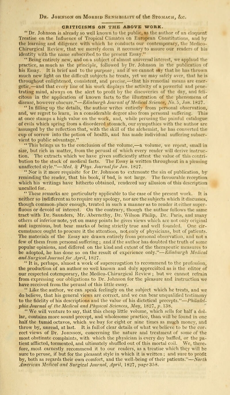 Dr. Johnson on Moubid Sknsiuiuty of the StOMACH, kr. CRITICISMS ON THE ABOVE WORK.  Dr. Johnson is already so well known to thi public, as the author of an eloquent Treatise on the Inllie inc ol Tropical ('limat. . on l.uropcan ' h i irning and diligence with which hi conduct our contemporar; - Chirurgical Revii v, thai ore our readei iaentitj with the ne subset ibed to the pn en1 i. aj   Being entirely new, and on a subject ol almo 1 uni iland the practice, as much as the principle, followed by Dr. Johnson in the public* his Essay, [t is brief and to the purpose; and if we cannot -»;• thato has thrown much new light on the difficult ubjecta he treats, yet we may safely aver, that he is throughout, enlightened, consistent, and precise,—that his remedial . gctic,—and that every line of his work displays the activity of a powerful and pene- trating mind, always on the alert to prolit by the di day, and feli- citous in the application of known facts to the illustration of the phenomena of disease, however obscure.—Edinburgh Journal of Medical Science No. 5, Jan. 1827.  In filling up the details, the author writes entirely from personal observation, and, we regret to learn, in a considerable degree also from personal suffering. This at once stamps a high value on the work, and, while perusing the painful catalogue of evils which spring from a disordered stomach, our sympathies with the author are assuaged by the reflection that, with the skill of the alchemist, he has converted the cup of sorrow into the potion of health, and has made individual suffering subser- vient to public advantage.  This brings us to the conclusion of the volume,—a volume, we repeat, small in size, but rich in matter, from the perusal of which every reader will derive instruc- tion. The extracts which we have given sufficiently attest the value of this contri- bution to the stock of medical facts. The Essay is written throughout in a pleasing unaffected style.—Med. fy Phys. Journal fur Jan. 1827.  Nor is it more requisite for Dr. Johnson to extenuate the sin of publication, by reminding the reader, that his book, if bad, is not large. The favourable reception which his writings have hitherto obtained, rendered any allusion of this description uncalled for.  These remarks are particularly applicable to the case of the present work. It is neither so indifferent as to require any apology, nor are the subjects which it discusses, though common-place enough, treated in such a manner as to render it either super- fluous or devoid of interest. On the contrary, though the author follows the same tract with Dr. Saunders, Mr. Abernethy, Dr. Wilson Philip, Dr. Paris, and many others of inferior note, yet on many points he gives views which are not only original and ingenious, but bear marks of being strictly true and well founded. One cir- cumstance ought to procure it the attention, not only of physicians, but of patients. The materials of the Essay are drawn entirely from personal observation, and not a few of them from personal suffering ; and if the author has doubted the truth of some popular opinions, and differed on the kind and extent of the therapeutic measures to be adopted, he has done so on the result of experience only.-—Edinburgh Medical and Surgical Journal for April, 1827.  It is, perhaps, almost a work of supererogation to recommend to the profession, the production of an author so well known and duly appreciated as is the editor of our respected cotemporary, the Medico-Chirurgical Review; but we cannot refrain from expressing our obligations to Dr. Johnson for the pleasure and instruction we have received from the perusal of this little essay.  Like the author, we can speak feelingly on the subject which he treats, and we do believe, that his general views are correct, and we can bear unqualified testimony to the fidelity of his descriptions and the value of his dietetical precepts.—Philadel- phia Journal of the Medical and Physical Science.-:, May, L827, p. 13S.  We will venture to say, that this cheap little volume, which sells for half a dol- lar, contains more sound precept, and wholesome practice, than will be found in one half the tumid octavos, which we buy for eight or nine times as much money, and throw by, unread, at last. It is full of clear details of what we believe to be the cor- rect views of Dr. Johnson, concerning the nature and treatment o( some of the most obstinate complaints, with which the physician is every day baffled, or the pa- tient afflicted, tormented, and ultimately shuffled out of this mortal coil. We, there- fore, most earnestly recommend it to our readers, as a treatise which they will be sure to peruse, if but for the pleasant style in which it is written ; and sure to profit by, both as regards their own comfort, and the well-being of their patients.—North American Medical and Surgical Journal, April, 1827, page 358.