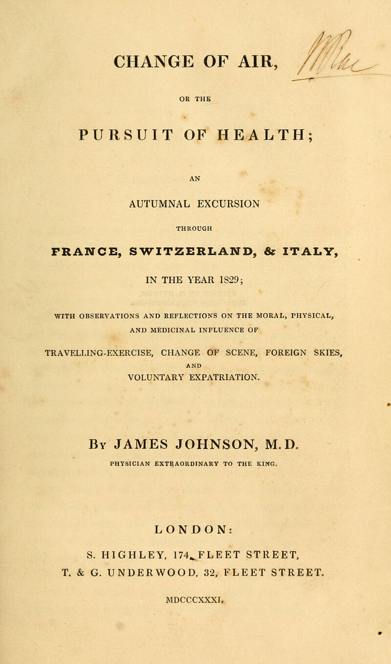CHANGE OF AIR, PURSUIT OF HEALTH; AUTUMNAL EXCURSION THROUGH FRANCE, SWITZERLAND, & ITALY, IN THE YEAR 1S29; WITH OBSERVATIONS AND REFLECTIONS ON THE MORAL, PHYSICAL, AND MEDICINAL INFLUENCE OF TRAVELLING-EXERCISE, CHANGE OF SCENE, FOREIGN SKIES, AND VOLUNTARY EXPATRIATION. By JAMES JOHNSON, M.D. PHYSICIAN EXTRAORDINARY TO THE KING. LONDON: S. HIGHLEY, 174,^FLEET STREET, T. & G. UNDERWOOD, 32. FLEET STREET. MDCCCXXXI,