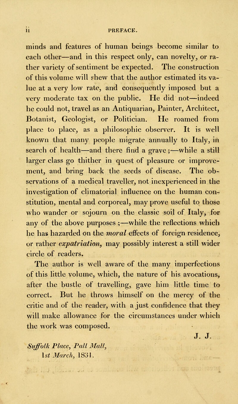 minds and features of human beings become similar to each other—and in this respect only, can novelty, or ra- ther variety of sentiment be expected. The construction of this volume will shevi^ that the author estimated its va- lue at a very low rate, and consequently imposed but a very moderate tax on the public. He did not—indeed he could not, travel as an Antiquarian, Painter, Architect, Botanist, Geologist, or Politician. He roamed from place to place, as a philosophic observer. It is well known that many people migrate annually to Italy, in search of health—and there find a grave y—while a still larger class go thither in quest of pleasure or improve- ment, and bring back the seeds of disease. The ob- servations of a medical traveller^ not inexperienced in the investigation of climatorial influence on the human con- stitution, mental and corporeal, may prove useful to those who wander or sojourn on the classic soil of Italy, for any of the above purposes ;—while the reflections which he has hazarded on the moral effects of foreign residence, or rather eocpatriation, may possibly interest a still wider circle of readers. The author is well aware of the many imperfections of this little volume, which, the nature of his avocations, after the bustle of travelling, gave him little time to correct. But he throws himself on the mercy of the critic and of the reader, with a just confidence that they will make allowance for the circumstances under which the work was composed. J. J. Suffolk Place, Pall Mall, \ St March, 1831.