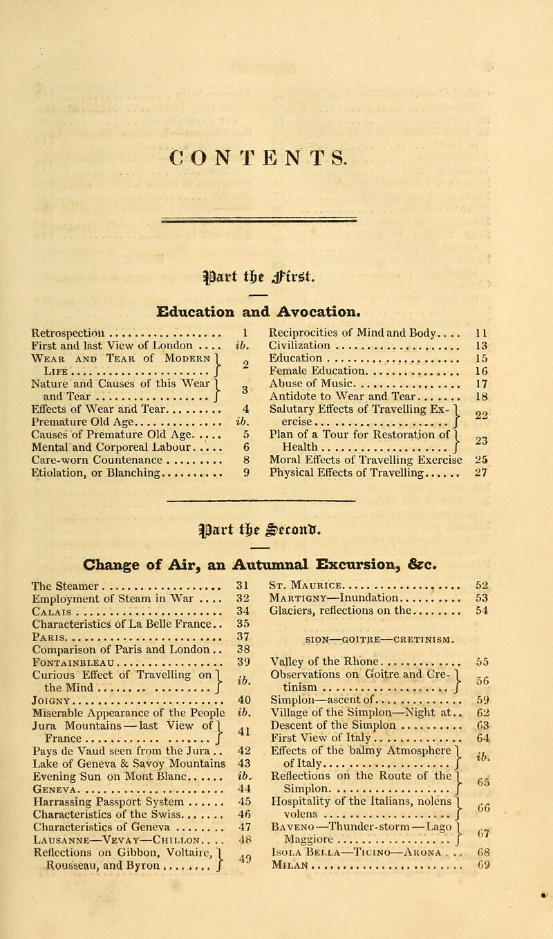 CONTENTS. part fbt J'iv^t Elducation and Avocation. Retrospection First and last View of London ... Wear and Tear of Modern Life , Nature and Causes of tliis Wear 1 and Tear J Effects of Wear and Tear Premature Old Age Causes of Premature Old Age. .... Mental and Corporeal Labour Care-worn Countenance Etiolation, or Blanching .. 1 ib. Reciprocities of Mind and Body.... 11 Civilization 13 Education 15 Female Education 16 Abuse of Music 17 Antidote to Wear and Tear 18 Salutary Effects of Travelling Ex- \ ercise J Plan of a Tour for Restoration of 1 Health J Moral Effects of Travelling Exercise 25 Physical Effects of Travelling 27 22 23 part t}ft ^tcon'a. Change of Air, an Autumnal Excursion, &c. The Steamer Employment of Steam in War .... Calais Characteristics of La Belle France.. Paris Comparison of Paris and London .. Fontainbleau Curious Effect of Travelling on! the Mind J JOIGNY Miserable Appearance of the People Jura Mountains — last View of] France / Pays de Vaud seen from the Jura .. Lake of Geneva & Savoy Mountains Evening Sun on Mont Blanc Geneva Harrassing Passport System Characteristics of the Swiss Characteristics of Geneva Lausanne—Vevay—Chii,lon.. .. Reflections on Gibbon, Voltaire, 1 Rousseau, and Byron J 31 32 34 35 37 38 39 ib. 40 ib. 41 42 43 ib. 44 45 46 47 48 49 St. Maurice Martigny—Inundation.. . Glaciers, reflections on the. sign—goitre—cretinism. Valley of the Rhone Observations on Goitre and Cre-1 tinism J Simplon—ascent of Village of the Simplon—Night at.. Descent of the Simplon First View of Italy Effects of the balmy Atmosphere 1 of Italy J Reflections on the Route of the T_ Simplon J Hospitality of the Italians, nolens 1 volens J Baveno—Thunder-storm—Lago 1 Maggiore .. J Isola Bella—Ticmo—Auona . .. Milan 52 53 54 55 56 59 62 63 64 ib. 65 GG 07 68 69