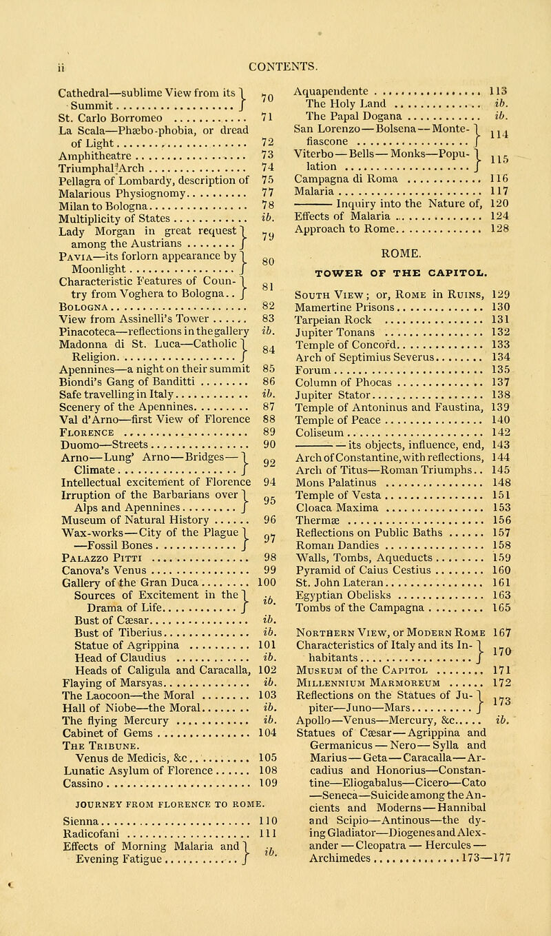 Cathedral—sublime View from its 1 ^ q Summit J St. Carlo Borromeo 71 La Scala—Phsebo-phobia, or dread of Light 72 Amphitheatre 73 TriumphaljArch 74 Pellagra of Lombardy, description of 75 Malarious Physiognomy 77 Milan to Bologna 78 Multiplicity of States ib. Lady Morgan in great request! -y among the Austrians J Pavia—its forlorn appearance by 1 g^ Moonlight / Characteristic Features of Coun-1 „. try from Voghera to Bologna.. J Bologna 82 View from Assinelli's Tower 83 Pinacoteca—reflections inthegallerj' ib. Madonna di St. Luca—Catholic Y „ . Religion j Apennines—a night on their summit 85 Biondi's Gang of Banditti 86 Safe travelling in Italy ib. Scenery of the Apennines 87 Val d'Arno—first View of Florence 88 Florence 89 Duomo—Streets 90 Arno—Lung' Arno—Bridges—T ^^ Climate / Intellectual excitement of Florence 94 Irruption of the Barbarians overl „^ Alps and Apennines j Museum of Natural History 96 Wax-works—City of the Plague 1 „^ —Fossil Bones J Palazzo Pitti 98 Canova's Venus 99 Gallery of the Gran Duca 100 Sources of Excitement in the \ ., Drama of Life J Bust of Csesar ib. Bust of Tiberius ib. Statue of Agrippina 101 Head of Claudius ib. Heads of Caligula and Caracalla, 102 Flaying of Marsyas ib. The Laocoon—the Moral 103 Hall of Niobe—the Moral ib. The flying Mercury ib. Cabinet of Gems 104 The Tribune. Venus de Medicis, &c 105 Lunatic Asylum of Florence 108 Cassino 109 journey from FLORENCE TO ROME. Sienna 110 Radicofani Ill Effects of Morning Malaria and T •, Evening Fatigue J Aquapendente 113 The Holy Land ib. The Papal Dogana ib. San Lorenzo—Bolsena — Monte- I ,, , fiascone J Viterbo—Bells—Monks—Popu- 1 ,, ^ lation J Campagna di Roma 116 Malaria 117 Inquiry into the Nature of, 120 Eff'ects of Malaria 124 Approach to Rome 128 ROME. TOWER OF THE CAPITOL. South View; or, Rome in Ruins, 129 Mamertine Prisons 130 Tarpeian Rock 131 Jupiter Tonans 132 Temple of Concord 133 Arch of Septimius Severus 134 Forum 135 Column of Phocas 137 Jupiter Stator 138 Temple of Antoninus and Faustina, 139 Temple of Peace 140 Coliseum 142 its objects, influence, end, 143 Archof Constantine.with reflections, 144 Arch of Titus—Roman Triumphs.. 145 Mons Palatinus 148 Temple of Vesta 151 Cloaca Maxima 153 Therms 156 Reflections on Public Baths 157 Roman Dandies 158 Walls, Tombs, Aqueducts 159 Pyramid of Caius Cestius 160 St. John Lateran 161 Egyptian Obelisks 163 Tombs of the Campagna 165 Northern View, or Modern Rome 167 Characteristics of Italy and its In- 1 - habitants J Museum of the Capitol 171 Millennium Marmoreum 172 Reflections on the Statues of Ju-1 , ^„ piter—Juno—Mars J Apollo—Venus—Mercury, &c ib. Statues of Csesar—Agrippina and Germanicus — Nero — Sylla and Mariu s — Geta—C aracalla—Ar- cadius and Honorius—Constan- tine—Eliogabalus—Cicero—Cato —Seneca—Suicide among the An- cients and Moderns—Hannibal and Scipio—Antinous—the dy- ing Gladiator—Diogenes and Alex- ander — Cleopatra — Hercules — Archimedes 173—177