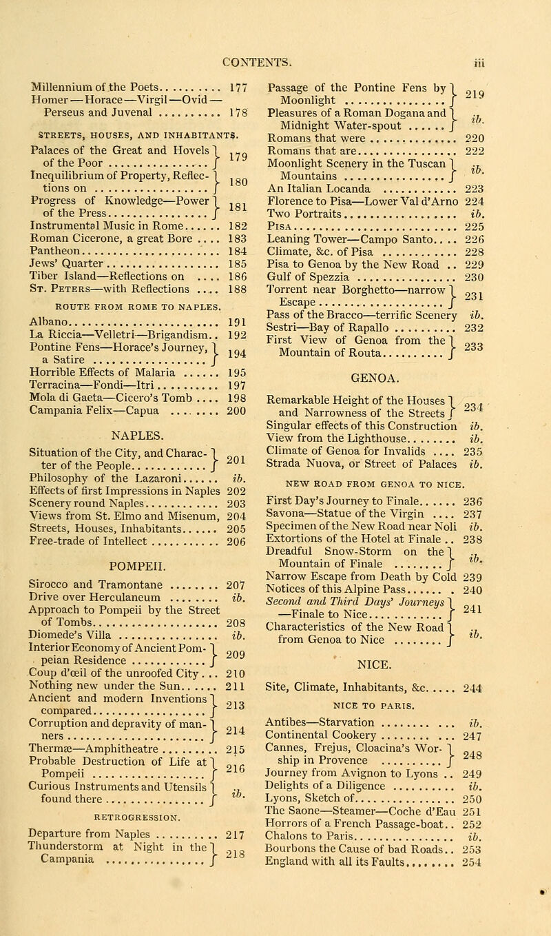 Millennium of the Poets 177 Homer — Horace —Virgil —Ovid — Perseus and Juvenal 178 STREETS, HOUSES, AND INHABITANTS. Palaces of the Great and Hovels! ,„„ of the Poor J ^' ^ Inequilibrium of Property, Reflec- \ „„ tions on j Progress of Knowledge—Power 1 ,„, of the Press J ^^ Instrumental Music in Rome 182 Roman Cicerone, a great Bore .... 183 Pantheon 184 Jews' Quarter 185 Tiber Island—Reflections on .... 186 St. Peters—with Reflections 188 ROUTE FROM ROME TO NAPLES. Albano 191 La Riccia—Velletri—Brigandism.. 192 Pontine Fens—Horace's Journey, 1 „ . a Satire / ^^* Horrible Effects of Malaria 195 Terracina—Fondi—Itri 197 Mola di Gaeta—Cicero's Tomb 198 Campania Felix—Capua .... .... 200 NAPLES. Situation of the City, and Charac-1 „^, ter of the People J ^^ Philosophy of the Lazaroni ib. Effects of first Impressions in Naples 202 Scenery round Naples 203 Views from St. Elmo and Misenum, 204 Streets, Houses, Inhabitants 205 Free-trade of Intellect 206 POMPEII. Sirocco and Tramontane 207 Drive over Herculaneum ib. Approach to Pompeii by the Street of Tombs 208 Diomede's Villa ib. Interior Economy of Ancient Pom- \ peian Residence j Coup d'oeil of the unroofed City... 210 Nothing new under the Sun 211 Ancient and modern Inventions! „,„ compared J Corruption and depravity of man-1 „, . ners J Thermae—Amphitheatre 215 Probable Destruction of Life at) „'^ Pompeii / ^^^ Curious Instruments and Utensils 1 ., found there / ^°- RETROGRESSION. Departure from Naples 217 Thunderstorm at Night in the! ., Campania j  Passage of the Pontine Fens byl „,„ Moonlight / -^^ Pleasures of a Roman Dogana and 1 .. Midnight Water-spout J Romans that were 220 Romans that are 222 Moonlight Scenery in the Tuscan 1 ., Mountains J An Italian Locanda 223 Florence to Pisa—Lower Val d'Arno 224 Two Portraits ib, Pisa 225 Leaning Tower—Campo Santo.. .. 226 Climate, &c. of Pisa 228 Pisa to Genoa by the New Road .. 229 Gulf of Spezzia 230 Torrent near Borghetto—narrow! .,„. Escape J  Pass of the Bracco—terrific Scenery ib. Sestri—Bay of Rapallo 232 First View of Genoa from the! „„„ Mountain of Routa J GENOA. Remarkable Height of the Houses 1 „„ . , and Narrowness of the Streets / Singular effects of this Construction ib. View from the Lighthouse ib. Climate of Genoa for Invalids 235 Strada Nuova, or Street of Palaces ib. NEW ROAD FROM GENOA TO NICE. First Day's Journey to Finale 236 Savona—Statue of the Virgin .... 237 Specimen of the New Road near Noli ib. Extortions of the Hotel at Finale .. 238 Dreadful Snow-Storm on the 1 Mountain of Finale J *' Narrow Escape from Death by Cold 239 Notices of this Alpine Pass 240 Second and Third Days' Journeys \ —Finale to Nice J ^*^ Characteristics of the New Road 1 from Genoa to Nice J * NICE. Site, Climate, Inhabitants, &c 244 NICE TO PARIS. Antibes—Starvation ib. Continental Cookery 247 Cannes, Frejus, Cloacina's Wor- 1 ship in Provence J Journey from Avignon to Lyons .. 249 Delights of a Diligence ib. Lyons, Sketch of 250 The Saone—Steamer—Coche d'Eau 251 Horrors of a French Passage-boat.. 252 Chalons to Paris ib. Bourbons the Cause of bad Roads.. 253 England with all its Faults 254