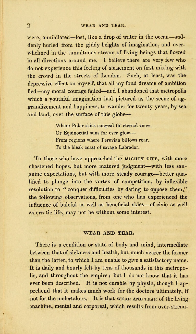 ^vere, annihilated—lost, like a drop of water in the ocean—sud- denly hurled from the giddy heights of imagination, and over- whelmed in the tumultuous stream of living beings that flowed in all directions around me. I believe there are very few who do not experience this feeling of abasement on first mixing with the crowd in the streets of London. Such, at least, was the depressive effect on myself, that all my fond dreams of ambition fled—my moral courage failed—and I abandoned that metropolis which a youthful imagination had pictured as the scene of ag- grandizement and happiness, to wander for twenty years, by sea and land, over the surface of this globe— Where Polar skies congeal th' eternal snow, Or Equinoctial suns for ever glow— ' From regions where Peruvian billows roar. To the bleak coast of savage Labrador. To those who have approached the mighty city, with more chastened hopes, but more matured judgment—^with less san- guine expectations, but with more steady courage—^better qua^ lifted to plunge into the vortex of competition, by inflexible resolution to  conquer diflficulties by daring to oppose them, the following observations, from one who has experienced the influence of baleful as well as beneficial skies—of civic as well as erratic life, may not be without some interest. WEAR AND TEAR. There is a condition or state of body and mind, intermediate between that of sickness and health, but much nearer the former than the latter, to which I am unable to give a satisfactory name. It is daily and hourly felt by tens of thousands in this metropO lis, and throughout the empire; but I do not know that it has ever been described. It is not curable by physic, though I ap- prehend that it makes much work for the doctors ultimately, if not for the undertakers. It is that wear and tear of the living machine, mental and corporeal, which results from over-strenu-