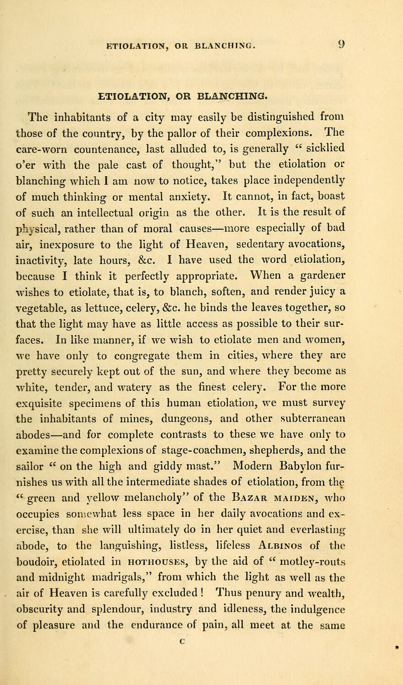 ETIOLATION, OR BLANCHING. The inhabitants of a city may easily be distinguished from those of the coimtry, by the pallor of their complexions. The care-worn countenance, last alluded to, is generally  sicklied o'er with the pale cast of thought, but the etiolation or blanching which I am now to notice, takes place independently of much thinking or mental anxiety. It cannot, in fact, boast of such an intellectual origin as the other. It is the result of physical, rather than of moral causes—more especially of bad air, inexposure to the light of Heaven, sedentary avocations, inactivity, late hours, &c. I have used the word etiolation, because I think it perfectly appropriate. When a gardener wishes to etiolate, that is, to blanch, soften, and render juicy a vegetable, as lettuce, celery, &c. he binds the leaves together, so that the light may have as little access as possible to their sur- faces. In like manner, if we wish to etiolate men and women, we have only to congregate them in cities, where they are pretty securely kept out of the sun, and where they become as white, tender, and watery as the finest celery. For the more exquisite specimens of this human etiolation, we must survey the inhabitants of mines, dungeons, and other subterranean abodes—and for complete contrasts to these we have only to examine the complexions of stage-coachmen, shepherds, and the sailor  on the high and giddy mast. Modern Babylon fur- nishes us with all the intermediate shades of etiolation, from thg *' green and yellow melancholy of the Bazar maiden, who occupies somewhat less space in her daily avocations and ex- ercise, than she will ultimately do in her quiet and everlasting abode, to the langviishing, listless, lifeless Albinos of the boudoir, etiolated in hothouses, by the aid of  motley-routs and midnight madrigals, from which the light as well as the air of Heaven is carefully excluded ! Thus penury and wealth, obscurity and splendour, industry and idleness, the indulgence of pleasure and the endurance of pain, all meet at the same