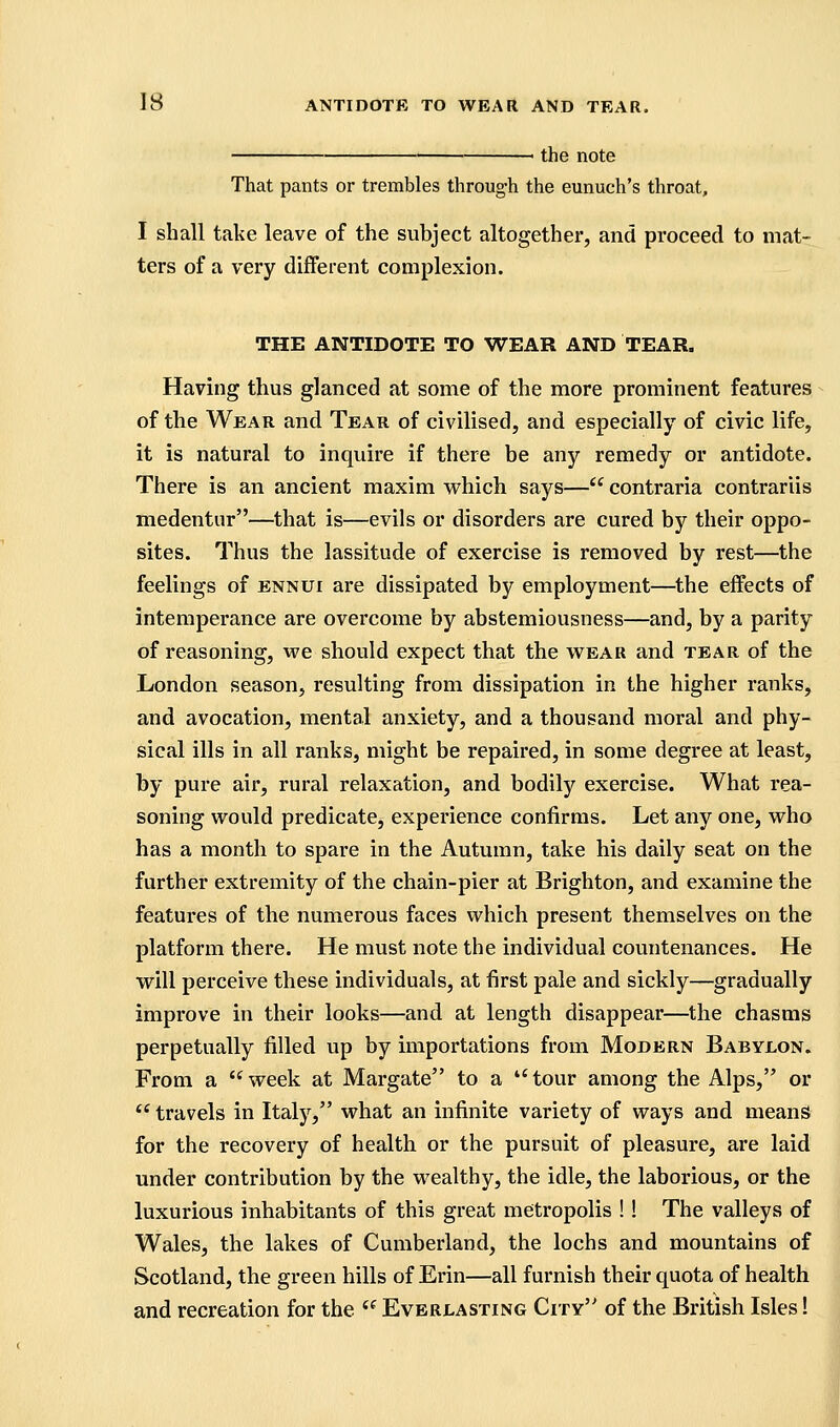 the note That pants or trembles through the eunuch's throat, I shall take leave of the subject altogether, and proceed to mat- ters of a very different complexion. THE ANTIDOTE TO WEAR AND TEAR. Having thus glanced at some of the more prominent features of the Wear and Tear of civilised, and especially of civic life, it is natural to inquire if there be any remedy or antidote. There is an ancient maxim which says—*' contraria contrariis medentur—that is—evils or disorders are cured by their oppo- sites. Thus the lassitude of exercise is removed by rest—the feelings of ennui are dissipated by employment—the effects of intemperance are overcome by abstemiousness—and, by a parity of reasoning, we should expect that the wear and tear of the London season, resulting from dissipation in the higher ranks, and avocation, mental anxiety, and a thousand moral and phy- sical ills in all ranks, might be repaired, in some degree at least, by pure air, rural relaxation, and bodily exercise. What rea- soning would predicate, experience confirms. Let any one, who has a month to spare in the Autumn, take his daily seat on the further extremity of the chain-pier at Brighton, and examine the features of the numerous faces which present themselves on the platform there. He must note the individual countenances. He will perceive these individuals, at first pale and sickly—gradually improve in their looks—and at length disappear—the chasms perpetually filled up by importations from Modern Babylon. From a week at Margate to a tour among the Alps, or *' travels in Italy, what an infinite variety of ways and means for the recovery of health or the pursuit of pleasure, are laid under contribution by the wealthy, the idle, the laborious, or the luxurious inhabitants of this great metropolis !! The valleys of Wales, the lakes of Cumberland, the lochs and mountains of Scotland, the green hills of Erin—all furnish their quota of health and recreation for the  Everlasting City of the British Isles!