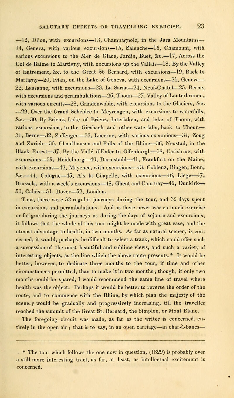 —12, Dijon, with excursions—13, Champagnole, in the Jura Mountains— 14, Geneva, with various excursions—15, Salenche—16, Chamouni, with various excursions to the Mer de Glace, Jardin, Buet, &c.—17, Across the Col de Balme to Martigny, with excursions up the Vallais—IS, By the Valley of Entrement, &c. to the Great St. Bernard, with excursions—19, Back to Martigny—20, Ivian, on the Lake of Geneva, with excursions—21, Geneva— 22, Lausanne, with excursions—23, La Sarna—24, Neuf-Chatel—25, Berne, with excursions and perambulations—26, Thoun—27, Valley of Lauterbrunen, with various circuits—28, Grindenwalde, with excursions to the Glaciers, &c. —29, Over the Grand Scheidec to Meyrengen, with excursions to waterfalls, &c.—30, By Brienz, Lake of Brienz, Interlaken, and lake of Thoun, with various excursions, to the Giesbach and other waterfalls, back to Thoun—■ 31, Berne—32, Zoifengen—33, Lucerne, with various excursions—34, Zoug and Zurich—35, Chaufhausen and Falls of the Rhine—36, Neustad, in the Black Forest—37, By the Valle d'Enfer to Offenburgh—38, Carlshrue, with excursions—39, Heidelburg—40, Darmstadd—41, Frankfort on the Maine, with excursions—42, Mayence, with excursions—43, Coblenz, Bingen, Bonn, &c.—44, Cologne—45, Aix la Chapelle, with excursions—46, Liege—47, Brussels, with a week's excursions—48, Ghent and Courtray—49, Dunkirk—^ 50, Calais—51, Dover—52, London. Thus, there were 52 regular journeys during the tour, and 32 days spent in excursions and perambulations. And as there never was so much exercise or fatigue during the journeys as during the days of sojourn and excursions, it follows that the whole of this tour might be made with great ease, and the utmost advantage to health, in two months. As far as natural scenery is con- cerned, it would, perhaps, be difficult to select a track, which could offer such a succession of the most beautiful and sublime views, and such a variety of interesting objects, as the line which the above route presents.* It would be better, however, to dedicate three months to the tour, if time and other circumstances permitted, than to make it in two months; though, if only two months could be spared, I would recommend the same line of travel where health was the object. Perhaps it would be better to reverse the order of the route, and to commence with the Rhine, by which plan the majesty of the scenery would be gradually and progressively increasing, till the traveller reached the summit of the Great St. Bernard, the Simplon, or Mont Blanc. The foregoing circuit was made, as far as the writer is concerned, en- tirely in the open air 5 that is to say, in an open carriage—in char-a-bancs— * The tour which follows the one now in question, (1829) is probably over a still more interesting tract, as far, at least, as intellectual excitement is concerned.