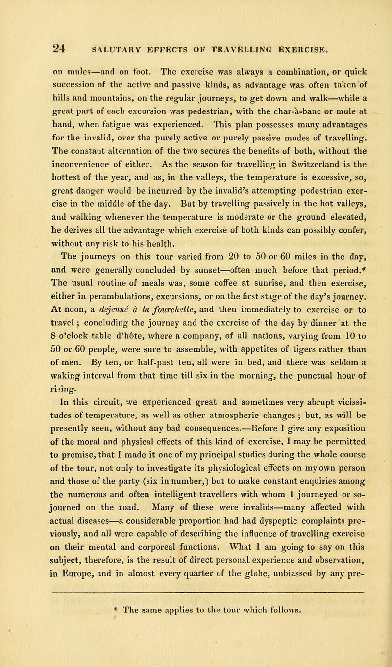 on mules—and on foot. The exercise was always a combination, or quick succession of the active and passive kinds, as advantage was often taken of hills and mountains, on the regular journeys, to get down and walk—while a great part of each excursion was pedestrian, with the char-a-banc or mule at hand, when fatigue was experienced. This plan possesses many advantages for the invalid, over the purely active or purely passive modes of travelling. The constant alternation of the two secures the benefits of both, without the inconvenience of either. As the season for travelling in Switzerland is the hottest of the year, and as, in the valleys, the temperature is excessive, so, great danger would be incurred by the invalid's attempting pedestrian exer- cise in the middle of the day. But by travelling passively in the hot valleys, and walking whenever the temperature is moderate or the ground elevated, he derives all the advantage which exercise of both kinds can possibly confer, without any risk to his health. The journeys on this tour varied from 20 to 50 or 60 miles in the day, and were generally concluded by sunset—often much befoie that period.* The usual routine of meals was, some coffee at sunrise, and then exercise, either in perambulations, excursions, or on the first stage of the day's journey. At noon, a dejeune a la fourchstte, and then immediately to exercise or to travel; concluding the journey and the exercise of the day by dinner at the 8 o'clock table d'hote, where a company, of all nations, varying from 10 to 50 or 60 people, were sure to assemble, with appetites of tigers rather than of men. By ten, or half-past ten, all were in bed, and there was seldom a waking interval from that time till six in the morning, the punctual hour of rising. In this circuit, we experienced great and sometimes very abrupt vicissi- tudes of temperature, as well as other atmospheric changes ; but, as will be presently seen, without any bad consequences.—Before I give any exposition of the moral and physical effects of this kind of exercise, I may be permitted to premise, that I made it one of my principal studies during the whole course of the tour, not only to investigate its physiological effects on my own person and those of the party (six in number,) but to make constant enquiries among the numerous and often intelligent travellers with whom I journeyed or so- journed on the road. Many of these were invalids—many affected with actual diseases—a considerable proportion had had dyspeptic complaints pre- viously, and all were capable of describing the influence of travelling exercise on their mental and corporeal functions. What 1 am going to say on this subject, therefore, is the result of direct personal, experience and observation, in Europe, and in almost every quarter of the globe, unbiassed by any pre- * The same applies to the tour vvhich follows.