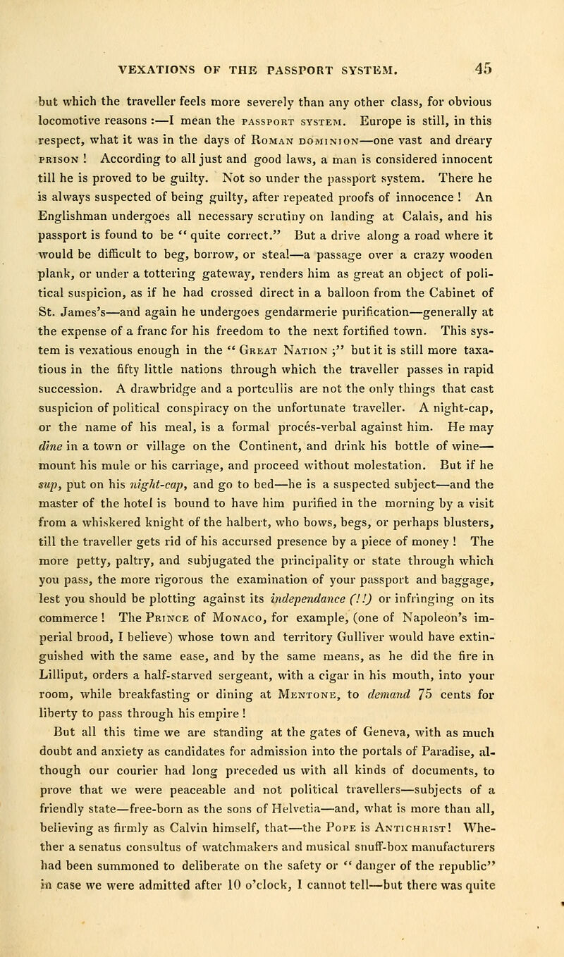 but which the traveller feels more severely than any other class, for obvious locomotive reasons :—I mean the passport system. Europe is still, in this respect, what it was in the days of Roman dominion—one vast and dreary PRISON ! According to all just and good laws, a man is considered innocent till he is proved to be guilty. Not so under the passport system. There he is always suspected of being guilty, after repeated proofs of innocence ! An Englishman undergoes all necessary scrutiny on landing at Calais, and his passport is found to be  quite correct. But a drive along a road where it would be difficult to beg, borrow, or steal—a passage over a crazy wooden plank, or under a tottering gateway, renders him as great an object of poli- tical suspicion, as if he had crossed direct in a balloon from the Cabinet of St. James's—and again he undergoes gendarmerie purification—generally at the expense of a franc for his freedom to the next fortified town. This sys- tem is vexatious enough in the  Great Nation ; but it is still more taxa- tious in the fifty little nations through which the traveller passes in rapid succession. A drawbridge and a portcullis are not the only things that cast suspicion of political conspiracy on the unfortunate traveller. A night-cap, or the name of his meal, is a formal proces-verbal against him. He may dine in a town or village on the Continent, and drink his bottle of wine— mount his mule or his carriage, and proceed without molestation. But if he sup, put on his night-cap, and go to bed—he is a suspected subject—and the master of the hotel is bound to have him purified in the morning by a visit from a whiskered knight of the halbert, who bows, begs, or perhaps blusters, till the traveller gets rid of his accursed presence by a piece of money ! The more petty, paltry, and subjugated the principality or state through which you pass, the more rigorous the examination of your passport and baggage, lest you should be plotting against its independance (! '.) or infringing on its commerce ! The Prince of Monaco, for example, (one of Napoleon's im- perial brood, I believe) whose town and territory Gulliver would have extin- guished with the same ease, and by the same means, as he did the fire in Lilliput, orders a half-starved sergeant, with a cigar in his mouth, into your room, while breakfasting or dining at Mentone, to demand 75 cents for liberty to pass through his empire ! But all this time we are standing at the gates of Geneva, with as much doubt and anxiety as candidates for admission into the portals of Paradise, al- though our courier had long preceded us with all kinds of documents, to prove that we were peaceable and not political travellers—subjects of a friendly state—free-born as the sons of Helvetia—and, what is more than all, believing as firmly as Calvin himself, that—the Pope is Antichrist! Whe- ther a senatus consultus of watchmakers and musical snuff-box manufacturers had been summoned to deliberate on the safety or  danger of the republic in case we were admitted after 10 o'clock, 1 cannot tell—but there was quite