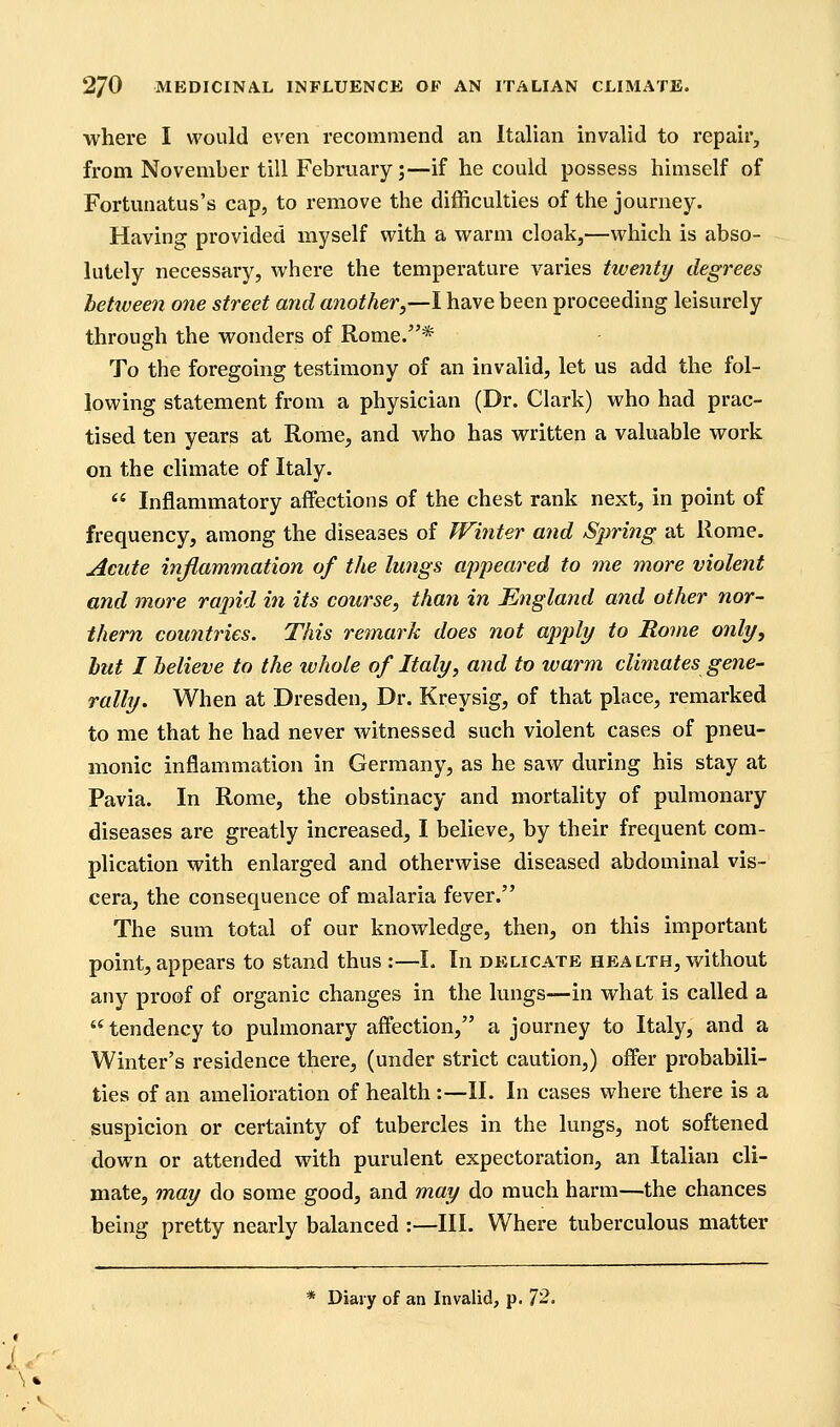 where I would even recommend an Italian invalid to repair, from November till February;—if he could possess himself of Fortunatus's cap, to remove the difficulties of the journey. Having provided myself with a warm cloak,—which is abso- lutely necessary, where the temperature varies twenty degrees between one street and another,—I have been proceeding leisurely through the wonders of Rome.* To the foregoing testimony of an invalid, let us add the fol- lowing statement from a physician (Dr. Clark) who had prac- tised ten years at Rome, and who has written a valuable work on the climate of Italy.  Inflammatory affections of the chest rank next, in point of frequency, among the diseases of TFinter and Spring at Rome. Acute inflammation of the lungs appeared to me more violent and more rapid in its course, than in England and other nor- thern countries. This remark does not apply to Rome only, but I believe to the whole of Italy, and to warm climates gene- rally. When at Dresden, Dr. Kreysig, of that place, remarked to me that he had never witnessed such violent cases of pneu- monic inflammation in Germany, as he saw during his stay at Pavia. In Rome, the obstinacy and mortality of pulmonary diseases are greatly increased, I believe, by their frequent com- plication with enlarged and otherwise diseased abdominal vis- cera, the consequence of malaria fever. The sum total of our knowledge, then, on this important point, appears to stand thus :—L In delicate health, without any proof of organic changes in the lungs—in what is called a  tendency to pulmonary affection, a journey to Italy, and a Winter's residence there, (under strict caution,) offer probabili- ties of an amelioration of health :—11. In cases where there is a suspicion or certainty of tubercles in the lungs, not softened down or attended with purulent expectoration, an Italian cli- mate, may do some good, and may do much harm—the chances being pretty nearly balanced :—III. Where tuberculous matter * Diary of an Invalid, p. 72.