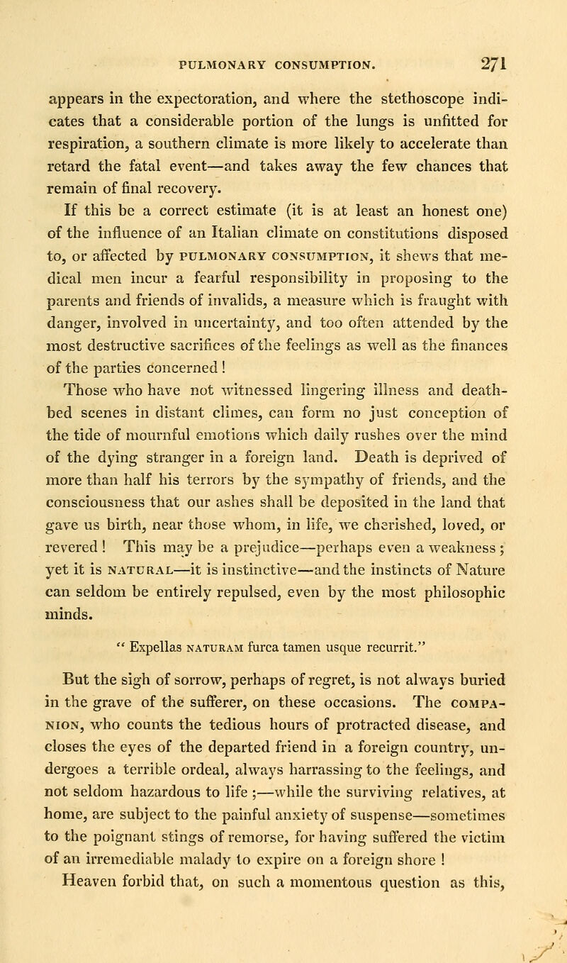 appears in the expectoration, and where the stethoscope indi- cates that a considerable portion of the lungs is unfitted for respiration, a southern climate is more likely to accelerate than retard the fatal event—and takes away the few chances that remain of final recovery. If this be a correct estimate (it is at least an honest one) of the influence of an Italian climate on constitutions disposed to, or affected by pulmonary consumption, it shews that me- dical men incur a fearful responsibility in proposing to the parents and friends of invalids, a measure which is fraught with danger, involved in uncertainty, and too often attended by the most destructive sacrifices of the feelings as well as the finances of the parties concerned ! Those who have not witnessed lingering illness and death- bed scenes in distant climes, can form no just conception of the tide of mournful emotions which daily rushes over the mind of the dying stranger in a foreign land. Death is deprived of more than half his terrors by the sympathy of friends, and the consciousness that our ashes shall be deposited in the land that gave us birth, near those whom, in life, we chei'ished, loved, or revered ! This may be a prejudice—perhaps even a weakness; yet it is natural—it is instinctive—and the instincts of Nature can seldom be entirely repulsed, even by the most philosophic minds.  Expellas naturam furca tamen usque recurrit. But the sigh of sorrow, perhaps of regret, is not always buried in the grave of the sufferer, on these occasions. The compa- nion, who counts the tedious hours of protracted disease, and closes the eyes of the departed friend in a foreign country, un- dergoes a terrible ordeal, always harrassing to the feelings, and not seldom hazardous to life ;—while the surviving relatives, at home, are subject to the painful anxiety of suspense—sometimes to the poignant stings of remorse, for having suffered the victim of an irremediable malady to expire on a foreign shore ! Heaven forbid that, on such a momentous question as this,