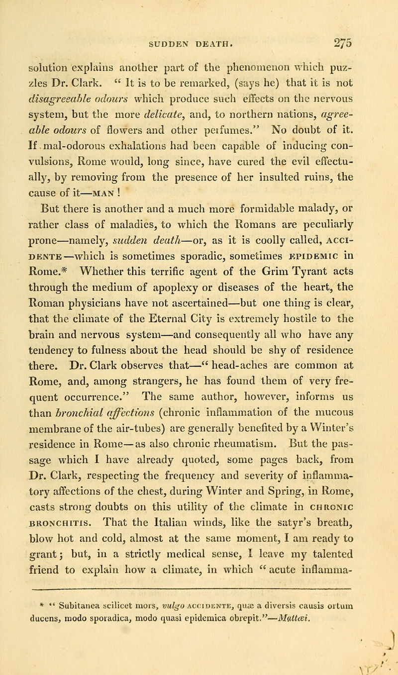 solution explains another part of the phenomenon which puz- zles Dr. Clark.  It is to be remarked, (says he) that it is not disagreeable odours which produce such effects on the nervous system, but the more delicate, and, to northern nations, agree- able odours of flowers and other perfumes. No doubt of it. If mal-odorous exhalations had been capable of inducing con- vulsions, Rome would, long since, have cured the evil effectu- ally, by removing from the presence of her insulted ruins, the cause of it—man ! But there is another and a much more formidable malady, or rather class of maladies, to which the Romans are peculiarly prone—namely, sudden death—or, as it is coolly called, acci- DENTE—which is sometimes sporadic, sometimes epidemic in Rome.* Whether this terrific agent of the Grim Tyrant acts through the medium of apoplexy or diseases of the heart, the Roman physicians have not ascertained—but one thing is clear, that the climate of the Eternal City is extremely hostile to the brain and nervous system—and consequently all who have any tendency to fulness about the head should be shy of residence there. Dr. Clark observes that— head-aches are common at Rome, and, among strangers, he has found them of very fre- quent occurrence. The same author, however, informs us than bronchial affections (chronic inflammation of the mucous membrane of the air-tubes) are generally benefited by a Winter's residence in Rome—as also chronic rheumatism. But the pas- sage which I have already quoted, some pages back, from Dr. Clark, respecting the frequency and severity of inflamma- tory affections of the chest, during Winter and Spring, in Rome, casts strong doubts on this utility of the climate in chronic BRONCHITIS. That the Italian winds, like the satyr's breath, blow hot and cold, almost at the same moment, I am ready to grant; but, in a strictly medical sense, I leave my talented friend to explain how a climate, in which  acute inflamma- *  Subitanea scilicet mors, vulgo accidente, quae a diversis causis ortum ducens, modo spoiadica, modo quasi epidemica obiepit.—Mattcei. \r>