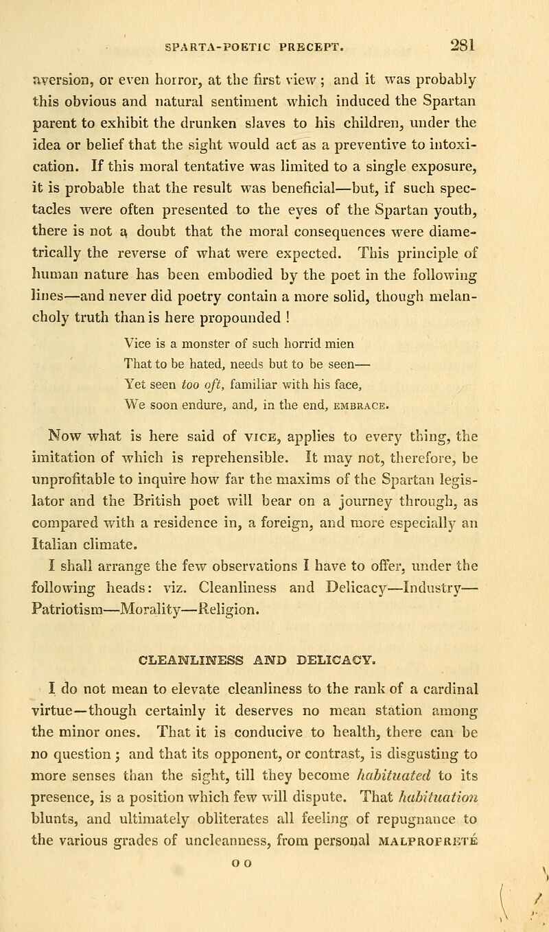 aversion, or even horror, at the first view; and it was probably this obvious and natural sentiment which induced the Spartan parent to exhibit the drunken slaves to his children, under the idea or belief that the sight would act as a preventive to intoxi- cation. If this moral tentative was limited to a single exposure, it is probable that the result was beneficial—but, if such spec- tacles were often presented to the eyes of the Spartan youth, there is not a doubt that the moral consequences were diame- trically the reverse of what were expected. This principle of human nature has been embodied by the poet in the following lines—and never did poetry contain a more solid, though melan- choly truth than is here propounded ! Vice is a monster of such horrid mien That to be hated, needs but to be seen— Yet seen too oft, familiar with his face. We soon endure, and, in the end, embrace. Now what is here said of vice, applies to every thing, the imitation of which is reprehensible. It may not, therefore, be unprofitable to inquire how far the maxims of the Spartan legis- lator and the British poet will bear on a journey through, as compared with a residence in, a foreign, and more especially an Italian climate. I shall arrange the few observations I have to offer, under the following heads: viz. Cleanliness and Delicacy—Industry— Patriotism—Morality—Religion. CLEANLINESS AND DELICACY. I do not mean to elevate cleanliness to the rank of a cardinal virtue—though certainly it deserves no mean station among the minor ones. That it is conducive to health, there can be no question ; and that its opponent, or contrast, is disgusting to more senses than the sight, till they become habituated to its presence, is a position which few will dispute. That habituation blunts, and ultimately obliterates all feeling of repugnance to the various grades of uncleanness, from personal malproprkte o o