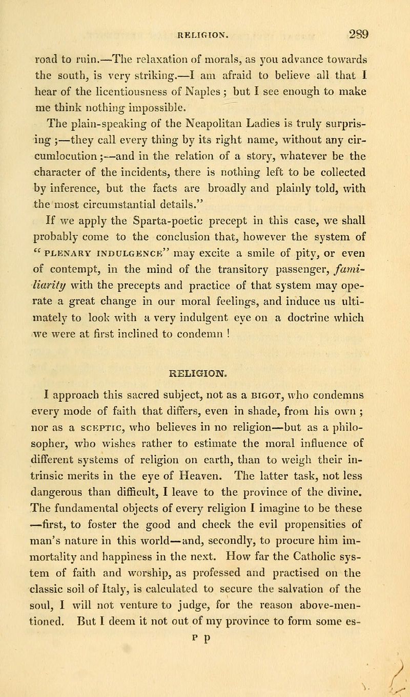 road to ruin.—The relaxation of morals, as you advance towards the south, is very striking.—I am afraid to believe all that I hear of the licentiousness of Naples; but I see enough to make me think nothing impossible. The plain-speaking of the Neapolitan Ladies is truly surpris- ing ;—they call every thing by its right name, without any cir- cumlocution ;—and in the relation of a story, vi^hatever be the character of the incidents, there is nothing left to be collected by inference, but the facts are broadly and plainly told, with the most circumstantial details. If we apply the Sparta-poetic precept in this case, we shall probably come to the conclusion that, however the system of  PLKNARY indulgence may excite a smile of pity, or even of contempt, in the mind of the transitory passenger, fami- liarity with the precepts and practice of that system may ope- rate a great change in our moral feelings, and induce us ulti- mately to look with a very indulgent eye on a doctrine which we were at first inclined to condemn ! RELIGION. I approach this sacred subject, not as a bigot, who condemns every mode of faith that differs, even in shade, from his own ; nor as a sceptic, who believes in no religion—but as a philo- sopher, who wishes rather to estimate the moral influence of different systems of religion on earth, than to weigh their in- trinsic merits in the eye of Heaven. The latter task, not less dangerous than difficult, I leave to the province of the divine. The fundamental objects of every religion I imagine to be these —first, to foster the good and check the evil propensities of man's nature in this world—and, secondly, to procure him im- mortality and happiness in the next. How far the Catholic sys- tem of faith and worship, as professed and practised on the classic soil of Italy, is calculated to secure the salvation of the soul, I will not venture to judge, for the reason above-men- tioned. But I deem it not out of my province to form some es- p p