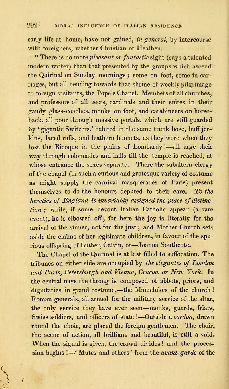 early life at home, have not gained, i7i general, by intercourse with foreigners, whether Christian or Heathen. There is no more pleasant or fantastic sight (says a talented modern writer) than that presented by the groups which ascend the Quirinal on Sunday mornings ; some on foot, some in car- riages, but all bending towards that shrine of weekly pilgrimage to foreign visitants, the Pope's Chapel. Members of all churches, and professors of all sects, cardinals and their suites in their gaudy glass-coaches, monks on foot, and carabineers on horse- back, all pour through massive portals, which are still guarded by ^gigantic Switzers, habited in the same trunk hose, buff jer- kins, laced ruffs, and leathern bonnets, as they wore when they lost the Bicoque in the plains of Lombardy !—all urge their way through colonnades and halls till the temple is reached, at whose entrance the sexes separate. There the subaltern clergy of the chapel (in such a curious and grotesque variety of costume as might supply the carnival masquerades of Paris) present themselves to do the honours deputed to their care. To the heretics of Englatid is invariably assigned the place of distinc- tion ; while, if some devout Italian Catholic appear (a rare event), he is elbowed off; for here the joy is literally for the arrival of the sinner, not for the just; and Mother Church sets aside the claims of her legitimate children, in favour of the spu- rious offspring of Luther, Calvin, or—Joanna Southcote. The Chapel of the Quirinal is at last filled to suffocation. The tribunes on either side are occupied by the elegantes of London and Paris, Petershurgh and Vienna, Cracow or New York. In the central nave the throng is composed of abbots, priors, and dignitaries in grand costume,—the Mamelukes of the church ! Roman generals, all armed for the military service of the altar, the only service they have ever seen—monks, guards, friars, Swiss soldiers, and officers of state !—Outside a cordon, drawn round the choir, are placed the foreign gentlemen. The choir, the scene of action, all brilliant and beautiful, is still a void. When the signal is given, the crowd divides ! and the proces- sion begins !—^' Mutes and others' form the avant-garde of the