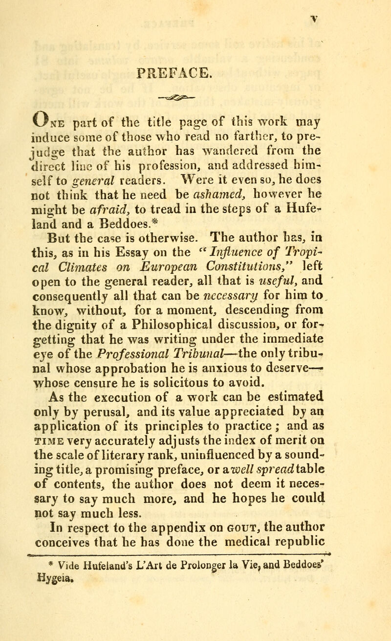 One part of the title page of this work may induce some of those who read no farther, to pre- juds^e that the author has wandered from the direct line of his profession, and addressed him- self to general readers. Were it even so, he does Dot think that he need be ashamed, however he might be afraid, to tread in the steps of a Hufe^ land and a Beddoes.* But the case is otherwise. The author has, in this, as in his Essay on the '' Influence of Tropi- cal Climates on European Constitutions/' left open to the general reader, all that is useful, and consequently all that can be necessary for him to know, without, for a moment, descending from the dignity of a Philosophical discussion, or for- getting that he was writing under the immediate eye of the Professional Tribunal—the only tribu- nal whose approbation he is anxious to deserve-— whose censure he is solicitous to avoid. As the execution of a work can be estimated only by perusal, and its value appreciated by an application of its principles to practice ; and as TIME very accurately adjusts the index of merit oa the scale of literary rank, uninfluenced by a sound- ing title, a promising preface, or SLWell spreadiahle of contents, the author does not deem it neces- sary to say much more, and he hopes he coul(l not say much less. In respect to the appendix on gout, the author conceives that he has done the medical republic r,. I I ■ ■ ■ ' ' ' i' * Vide Hufeiand's L'Art de Prolonger la Vie^, and Beddoes' Hygeia,