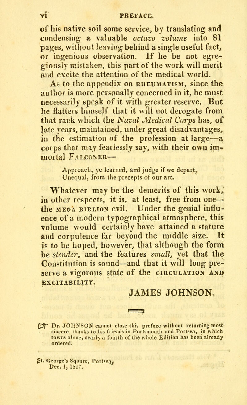 of his native soil some service^ by translating and condensing a valuable octavo volume into 81 pages^ without leaving behind a single useful fact, or ingenious observation. If he be not egre- giousiy mistaken, this part of the work will merit and excite the attention of the medical world. As to the appendix on rheumatism, since the author is more personally concerned in it, he must necessarily spe^k of it with greater reserve. But lie flatters himself that it will not derogate from that rank which the Naval Medical Corps has, of late years, maintained, under great disadvantages, in the estimation of the profession at large—a corps that may fearlessly say, with their owu im- niortal FALCo^ER— j'^pproach, ye learned, arrd judge if we depart^ Unequal, from the precepts of our art. Whatever may be the demerits of this work;, in other respects, it is, at least, free from one— the MEGA BiBLioN cvil. Under the genial influ- ence of a modern typographical atmosphere, this volume would certainly have attained a stature and corpulence far beyond the middle size. It is to be hoped, however, that although the form be slender, and the features small, yet that the Constitution is sound—and that it will long pre- serve a vigorous state of the circulation and EXCITABILITY, JAMES JOHNSONc (^ Dr. JOHNSON cannot close this preface without returning most sincere thanks to his friends in Portsmouth and Portsea, in which towns alone, nearly a fourth of the whole Edition has been already ordered. St. George's Square, Portsea- Pec, I, lbl7.