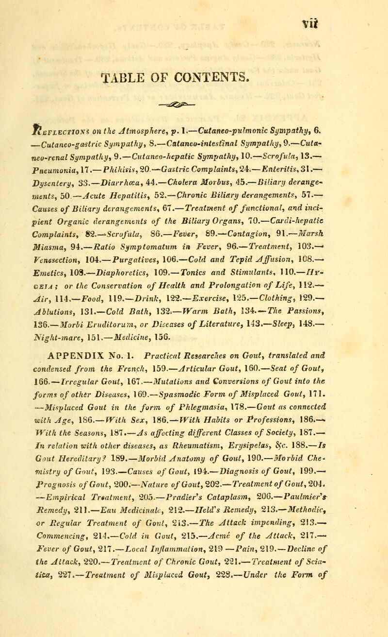 Mii TABLE OF CONTENTS. TIeflectios? on the Jtmosphere^ p. 1.—Cutaneo-pulmonic Sympathy, 6, . Cutaneo-gastric Sympathyy 8.—Cataneo'intest'inal Sympathy, Q.—Cuta- mo-renal Sympathy, 9.—Cutaneo-hepatic Sympathy, 10.—Scrofula, 13.— Pneumonia, 17.— Phthisis, 20.—Gastric Complaints, 24.,—Enteritis, 31.— Dysentery, 33.—Diarrhoea, 44.—Cholera Morbus, 45.—Biliary derange- ments, bO.—Jcute Hepatitis, 52.—Chronic Biliary derangements, 57.— Causes of Biliary derangements, 67.—Treatment of functional, and inci- pient Organic derangements of the Biliary Organs, 70.—Cardi-hepatit Complaints, 82.-^Scrofula, 86.—Fever, 89.—Contagion, 91.—Marsh Miasma, 94.—Ratio Symptomattim in Fever, 96.—Treatment, 103.— Venesection, 104.—Purgatives, 106.—Cold and Tepid diffusion, 108.— Emetics, 108.—Diaphoretics, 109.— Tonics and Stimulants., 110.—Hr- beia; or the Conservation of Health and Prolongation of Life, 112.— .Jir, lU^—Food, U9.~~Drink, 122.—E.xercise, \25.—Clothing, !29.— Ablutions, \3\.—Cold Bath, \32.—Warm Bath, ISi.-^The Passions, ISd.—Morbi Eruditorum, or Diseases of Literature) li3.Sleepj 148.— Night-mare, 151.—Medicine, 156. APPENDIX No. 1. Practical Researches on Gout, translated and condensed from the Frtnph, 159.—Articular Gout, \6Q.—Seat of Gout^ 1Q6.—Irregular Gout, 167.—Mutations and Conversions of Gout into the forms of other Diseases, \69.—Spasmodic Form of Misplaced Gout, 171. —Misplaced Gout in the form of Phlegmasia, 178.—Gout as connected with Age, \8Q.—Wlth Sex, 186.—PFifA Habits or Professions, 186.— With the Seasons, 187.—As affecting different Classes of Society, 187.— Jn relation with other diseases, as Rheumatism, Erysipelas, ^c. 188.—Is Gout Hereditary? 189,—Morbid Anatomy of Gout, 190.—Morbid Che- mistry of Gout, 193—Causes of Gout, 19L—Diagnosis of Gout, 199.— Prognosis of Gout, 200.—Nature of Gout, 202.—Treatment of Gout, 204, —Empirical Treatment, 205.—Pradier's Cataplasm, 206.—Paulmier's^ Remedy, 2U.—Eau Medicinale, 212.-Held's Remedy, 213.—Methodic, or Regular Treatment of Gout, 213.—The Attack impending, 213.— Commencing, 214.—Cold in Gout, 215.—Acme of the Attack, 217.— Fever of Gout, 217.—Local Inflammation, 219 —Pain, 219. — Decline of the Attack, 220.—Treatment of Chronic Gout, 221.— Treatment of Scia- tica, 221 u—Treatment of Misplaced Gout, 22S.—Under the Foi-m of