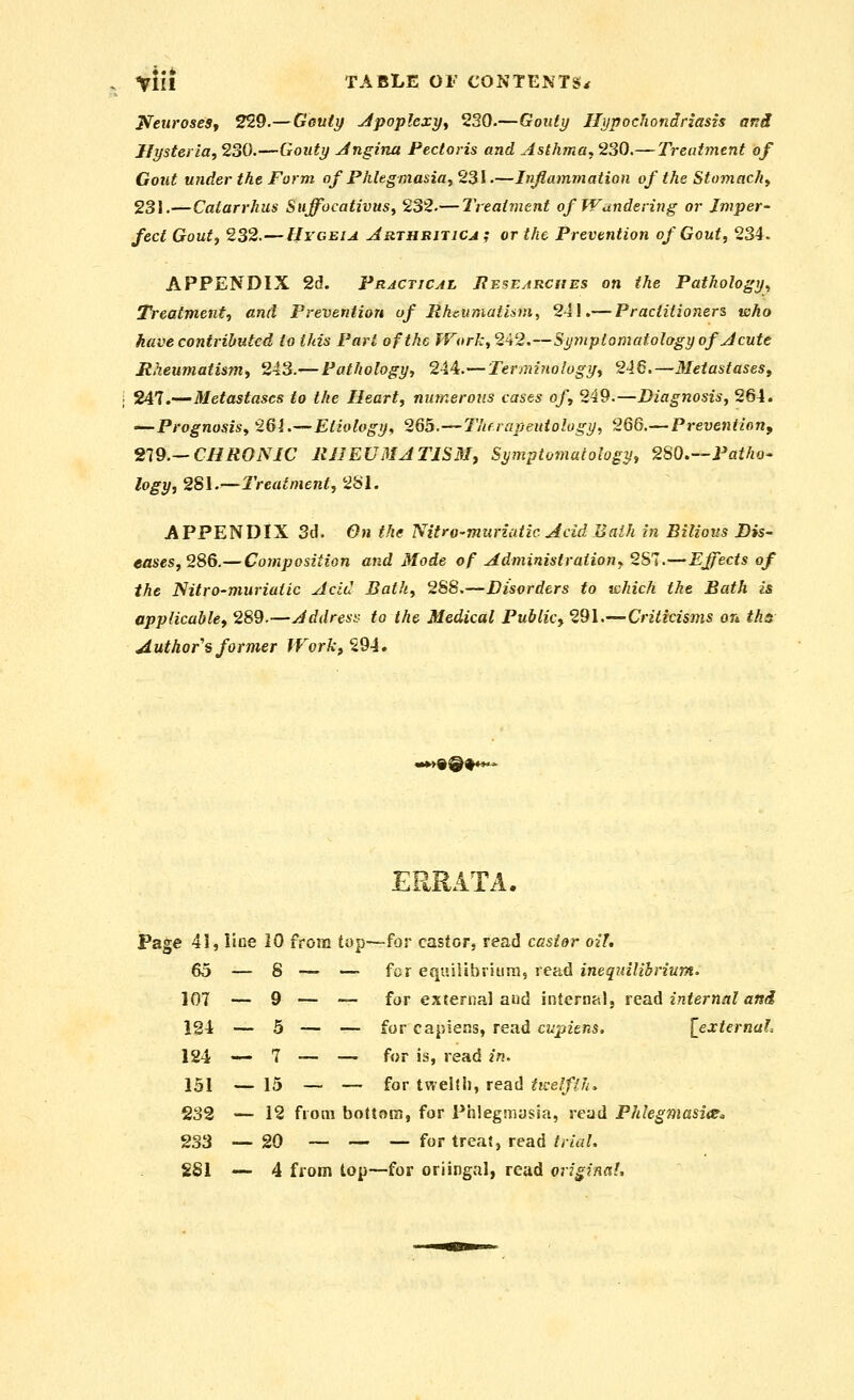 JifexiroseSf 229.—Gouty Jpoplexy^ 230.—Gouty Hypochondriasis and Hysteria, 230.—Gouty Jngina Pectoris and Asthma^ 230.—Treatment of Gout under the Form of Phlegmasia^ 2^1.—Inflammation of the Stomachy 231.—Catarrhus Suffocativus, 232.— Treat^nent of Wandering or Imper- fect Gout, 232.—llrcEiA Arthritica ; or the Prevention of Gout, 234. APPENDIX 2d. Practical Rbsearcues on the Pathology^ Treatment, and Prevention of Rheumatism, 241.— Practitioners who have contiihutcd to this Part of the fVork,242.—Symptomatology of J cute Rheumatism, 243.—Pathology, 21^.—Terminology, 246.—MeiastaseSf 247.—Metastases to the Heart, numerous casts of, 249.—Diagnosis, 264. —Prognosis, 261.—Etiology, 265.—Therapeuiology, 266.—Prevention^ 219.—CHRONIC RHEUMATISM, Symptomatology, 2S0.—Patho^ logy, 281.—Treatment, 281. APPENDIX 3d. On the Nitro-muriatic Acid Baih in Bilious Dis- eases, 2S6.— Composition and Mode of Administration^ 281.—Effects of the Nitro-muriatic Acid Bath, 2S8.—Disorders to vchich the Bath is applicable^ 289.—Address to the Medical Public, 291,—Criticisms on ths Author's former JVork, 294. m*>%Q^**^ ERRATA. Page 41, line 10 from top—for castor, read ccsi&r oil, — for equilibriiira, read ineqidlihrium' — for external and internal, read internal and — for capiens, read cupiens. {^external — for is, read in, — for tweltii, read tn-elflh^ 232 — 12 from bottom, for Phlegmasia, read Phlegmasia^ 233 —20 ~ — — for treat, read/r/fl^ SSI -^ 4 from top—for oriingal, read oripnnl. 65 — 8 107 •- 9 124 — 5 124 — 7 151 — 15