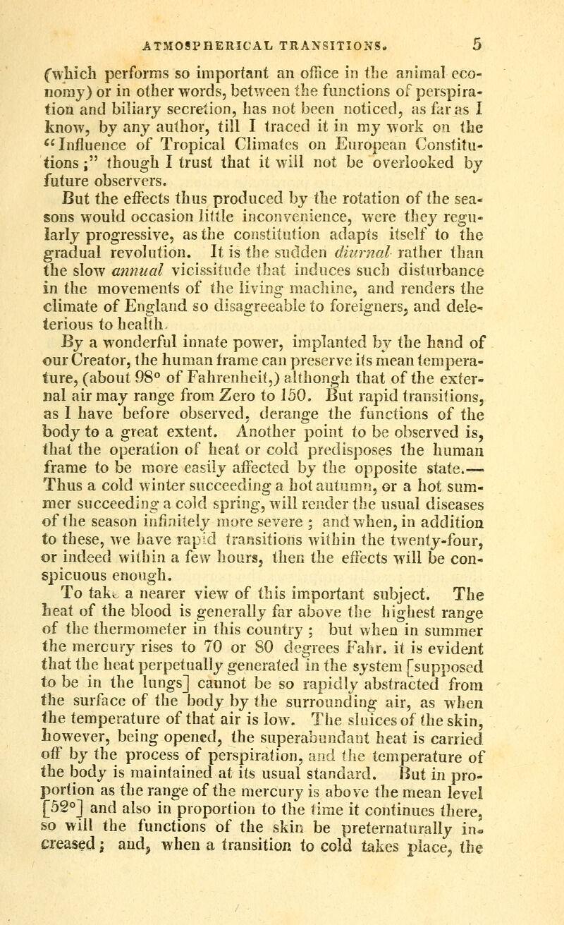 Cwliich performs so important an office in tbe animal eco- nomy) or in other words, betv/een the functions of perspira- tion and biliary secretion, has not been noticed, as far as I know, by any author, till I traced it in my work on the ^'Influence of Tropical Climates on European Constitu- tions ; though I trust that it will not be overlooked by future observers. But the effects thus produced by the rotation of the sea- sons would occasion little inconvenience, were they regu- larly progressive, as the constitution adapts itself to the gradual revolution. It is the sudden dhirnal rather than the slow annual vicis-situde that induces such disturbance in the movements of the living machine, and renders the climate of England so disagreeable to foreigners, and dele^ terious to health ^y a wonderful innate power, implanted by the htsnd of our Creator, the human frame can preserve its mean tempera- ture, (about 08° of Fahrenheit,) although that of the exter- nal air may range from Zero to 150. But rapid transitions, as I have before observed, derange the functions of the body iQ a great extent. Another point to be observed is, that the operation of heat or cold predisposes the human frame to be more easily affected by the opposite state.— Thus a cold winter succeeding a hot autumn, or a hot sum- mer succeeding a cold spring, will render the usual diseases of the season infinitely more severe ; and when, in addition to these, we have rapid transitions within the twenty-four, or indeed within a few hours, then the effects will be con- spicuous enough. To tako a nearer view of this important subject. The heat of the blood is generally far above the highest range of the thermometer in this country ; but when in summer the mercury rises to 70 or 80 degrees Fahr. it is evident that the heat perpetually generated in the system [supposed to be in the lungs] cannot be so rapidly abstracted from the surface of the body by the surrounding air, as wh^n the temperature of that air is low. The sluices of the skin, however, being opened, the superabundant heat is carried off by the process of perspiration, and the temperature of the body is maintained at its usual standard. But in pro- portion as ihii range of the mercury is above the mean level [52°] and also in proportion to the time it continues there, so will the functions of the skin be preternaturally in« creased \ aud^ when a transition to cold takes place, the