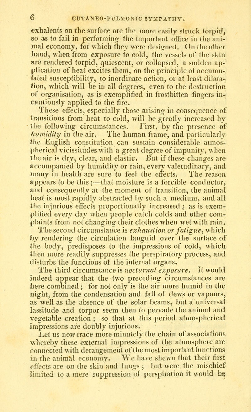 D CtTTANEO-PULMONIC SYMPATHY, exiialenfs on the surface are the more easily struck torpid, so as to fail in performing the important office in the ani- mal economy, for which they were designed. On (he other Land, when from exposure to cold, the vessels of the skin are rendered torpid, quiescent, or collapsed, a sudden ap- plication of heat excites them, on the principle of accumu- lated susceptibility, to inordinate action, or at least dilata- tion, which will be in all degrees, even to the destruction of organisation, as is exemplified in frostbitten fingers in« cautiously applied to the fire. These effects, especially those arising in consequence of transitions from heat to cold, will be greatly increased by the following circumstances. First, by the presence of humidity in the air. The human frame, and particularly the English constitution can sustain considerable atmos- pherical vicissitudes with a great degree of impunity, when the air is dry, clear, and elastic. But if these changes are accompanied by humidity or rain, every valetudinary, and many in health are sure to feel the effects. The reason appears to be this :—that moisture is a forcible conductor, and consequently at the moment of transition, the animal heat is most rapidly abstracted hj such a medium, and all the injurious effects proportionally increased ; as is exem- plified every day when people catch colds and other com- plaints from not changing their clothes when wet with rain. The second circumstance is exhaustion or fatigue, which by rendering the circulation languid over the surface of the body, predisposes to the impressions of cold, which then more readily suppresses the perspiratory process, and disturbs the functions of the internal organs. The third circumstance is nocturnal exposure. It would indeed appear that the two preceding circumstances are here combined; for not only is the air more humid in the night, from the condensation and fall of dews or vapours, as well as the absence of the solar beams, but a universal lassitude and torpor seem then to pervade the animal and vegetable creation ; so that at this period atmospherical impressions are doubly injurious. l>et us now trace more minutely the chain of associations whereby these external impressions of the atmosphere are connected with derangement of the most important functions in the animtil economy. We have shewn that their first effects are on the skin and lungs ; but were the mischief limited to a mere suppression of perspiration it w ould h§