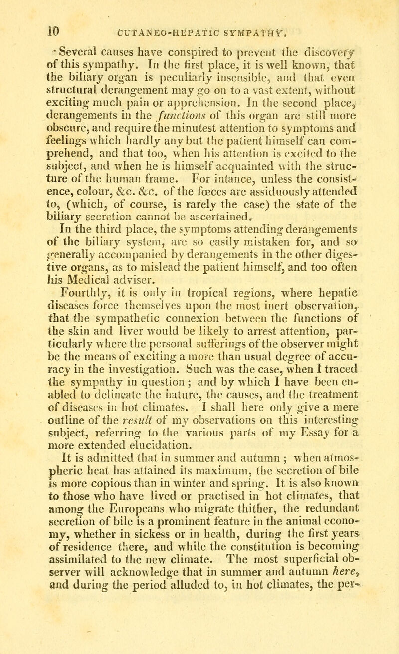 - Several causes have conspired to prevent the discoveff of this sympathy. In the first place, it is well known, that the biliary organ is peculiarly insensible, and that even structural derangement may go on to a vast extent, without exciting much pain or apprehension. In the second place, derangements in the functions of this organ are still more obscure, and require the minutest attention to symptoms and feelings which hardly any but the patient himself can com- prehend, and that too, when his attention is excited to the subject, and when he is himself acquainted with the struc- ture of the human frame. For intance, unless the consist- ence, colour, &c. &c. of the foeces are assiduously attended io^ (whichj of course, is rarely the case) the state of the biliary secretion cannot be ascertained. In the third place, the symptoms attending derangements of the biliary system, are so easily mistaken for, and so si^enerally accompanied by derangements in the other diges- tive organs, as to mislead the patient himself; and too often Ills Medical adviser. Fourthly, it is only in tropical regions, where hepatic diseases force themselves upon the most inert observation, that WiQ sympathetic connexion between the functions of the skin and liver would be likely to arrest attention, par- ticularly where the personal sufferings of the observer might be the means of exciting a more than usual degree of accu- racy in the investigation. Such was the case, when I traced the sympathy in question ; and by which I have been en- abled to delineate the nature, the causes, and the treatment of diseases in hot climates. I shall here only give a mere outline of the result of my observations on this interesting subject, referring to the various parts of my Essay for a more extended elucidation. It is admitted that in summer and autumn ; when atmos- pheric heat has attained its maximum, the secretion of bile is more copious than in winter and spring*. It is also known: to those who have lived or practised in hot climates, that among the Europeans who migrate thither, the redundant secretion of bile is a prominent feature in the animal econo- my, whether in sickess or in health, during the first years of residence there, and while the constitution is becoming assimilated to the new climate. The most superficial ob- server will acknowledge that in summer and autumn here^ and during the period alluded to^ in hot climates, the per*