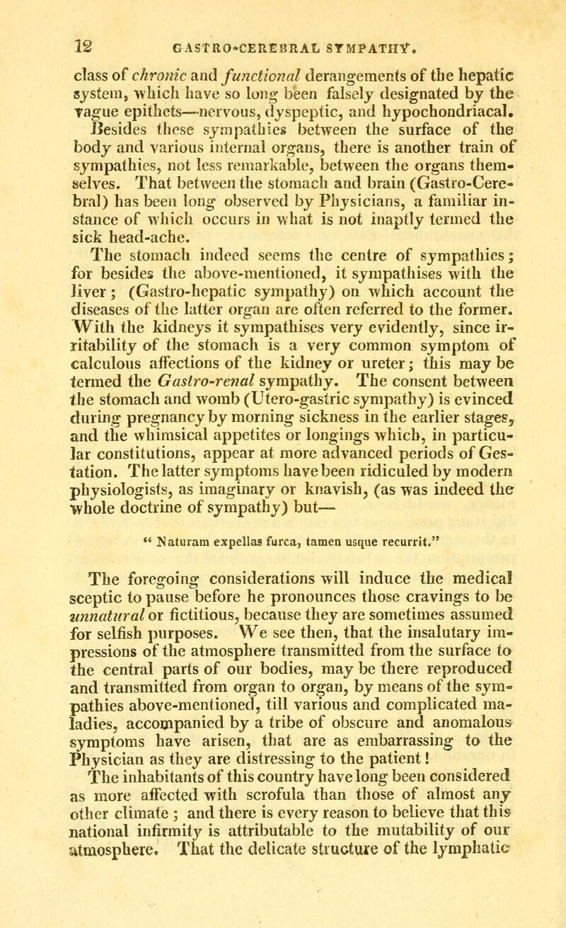 class of chronic and functional derangements of the hepatic system, ivhich have so long bisen falsely designated by the Tague epithets—nervous, dyspeptic, and hypochondriacal. Besides these sympathies between the surface of the body and various internal organs, there is another train of sympathies, not less remarkable, between the organs them- selves. That between the stomach and brain (Gastro-Cere- bral) has been long observed by Physicians, a familiar in- stance of which occurs in what is not inaptly termed the sick head-ache. The stomach indeed seems the centre of sympathies; for besides the above-mentioned, it sympathises with the liver; (Gastro-hepatic sympathy) on which account the diseases of the latter organ are often referred to the former. With the kidneys it sympathises very evidently, since ir- ritability of the stomach is a very common symptom of calculous affections of the kidney or ureter; this may be termed the Gastro-renal sympathy. The consent between the stomach and womb (Utero-gastric sympathy) is evinced during pregnancy by morning sickness in the earlier stageSy and the whimsical appetites or longings which, in particu- lar constitutions, appear at more advanced periods of Ges- tation. The latter symptoms have been ridiculed by modern physiologists, as imaginary or knavish, (as was indeed the whole doctrine of sympathy) but—  Naturara expellas furca, tamen usque recurrit. The foregoing considerations will induce the medical sceptic to pause before he pronounces those cravings to be nnnatural or fictitious^ because they are sometimes assumed for selfish purposes. We see then, that the insalutary im- pressions of the atmosphere transmitted from the surface to the central parts of our bodies, may be there reproduced and transmitted from organ to organ, by means of the sym- pathies above-mentioned, till various and complicated ma- ladies, accompanied by a tribe of obscure and anomalous symptoms have arisen, that are as embarrassing to the Physician as they are distressing to the patient I The inhabitants of this country have long been considered as more affected with scrofula than tliose of almost any- other climate ; and there is every reason to believe that this national infirmity is attributable to the mutability of our atmosphere. That the delicate stiuoture of the lymphatic