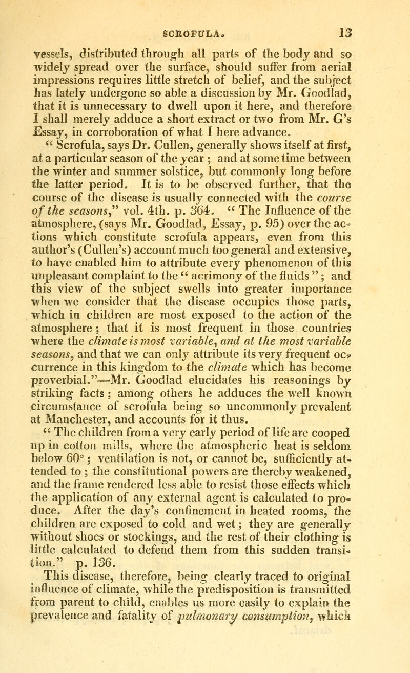 vessels, distributed through all parts of the body and so widely spread over the surface, should suffer from aerial impressions requires little stretch of belief, and the subject has lately undergone so able a discussion by Mr. Goodlad, that it is unnecessary to dwell upon it here, and therefore 1 shall merely adduce a short extract or two from Mr. G's Essay, in corroboration of what I here advance. ^' Scrofula, says Dr. Cullen, generally shows itself at first, at a particular season of the year ; and at some time between the winter and summer solstice, but commonly long before the latter period. It is to be observed further, that the course of the disease is usually connected with the course of the seasonsy'^ vol. 4th. p. 364.  The Influence of the atmosphere, (says Mr. Goodlad, Essay, p. 95) over the ac- tions which constitute scrofula appears, even from this author's (Cullen's) account much too general and extensive, to have enabled him to attribute every phenomenon of this unpleasant complaint to the  acrimony of the fluids ; and this view of the subject swells into greater importance when we consider that the disease occupies those parts, which in children are most exposed to the action of the atmosphere; that it is most frequent in those countries where the clhnate is most variable^ and at the most variable seasons^ and that we can only attribute its very frequent oc? currence in this kingdom to the climate which has become proverbial.—'Mr. Goodlad elucidates his reasonings by striking facts; among others he adduces the well known circumstance of scrofula being so uncommonly prevalent at Manchester, and accounts for it thus.  The children from a very early period of life are cooped up in cotton mills, where the atmospheric heat is seldom below 60° ; ventilation is not, or cannot be, sufficiently at- tended to ; the constitutional powers are thereby weakened, and the frame rendered less able to resist those effects which the application of any external agent is calculated to pro^ duce. After the day's confinement in heated rooms, the children are exposed to cold and wet; they are generally without shoes or stockings, and the rest of their clothing is little calculated to defend them from this sudden transi- tion. p. \SQ. This disease, therefore, being clearly traced to original influence of climate, while the predisposition is transmitted from parent to child, enables us more easily to explain the prevalence and fatality of pulmonary Gonsumption^ whick