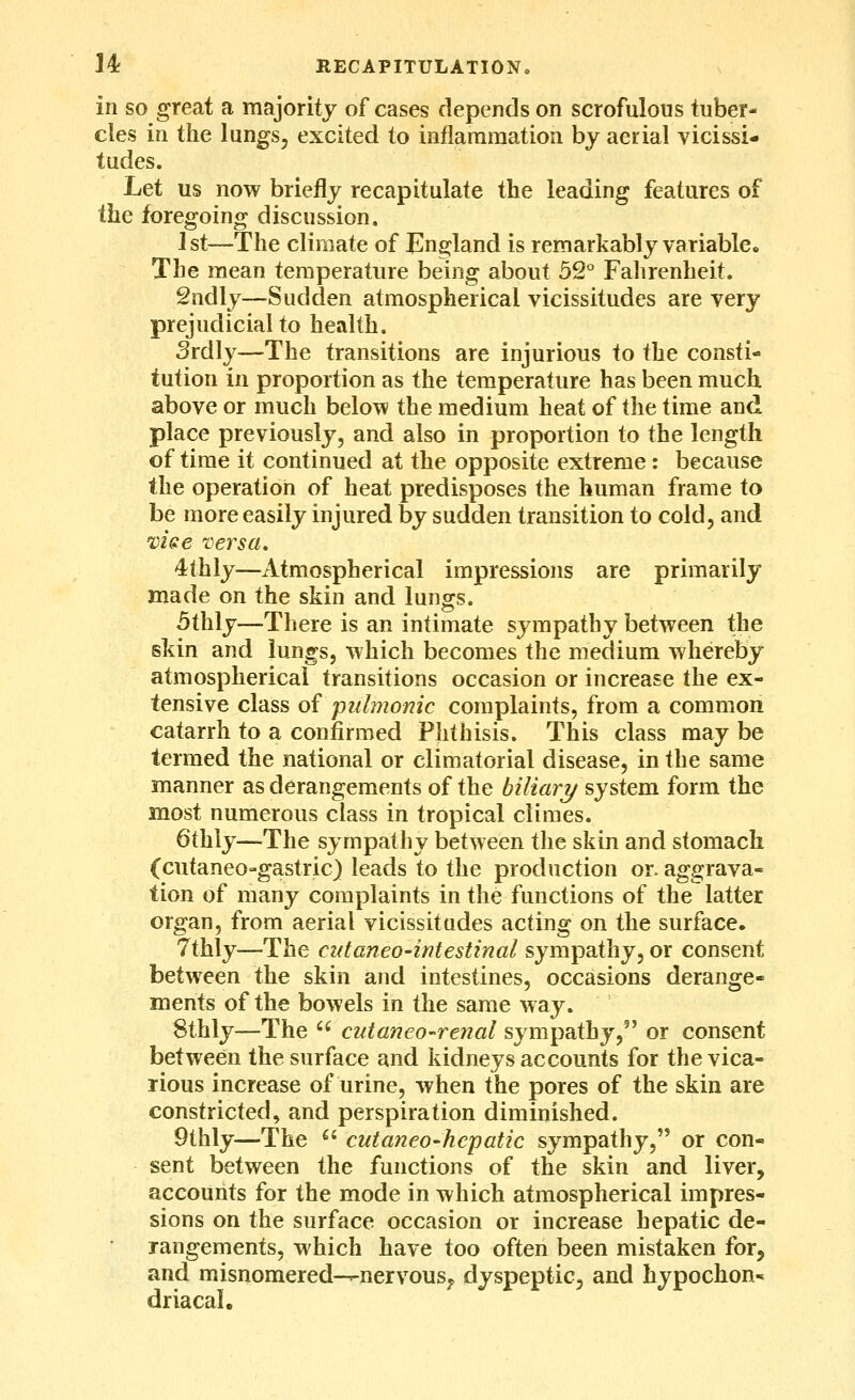 M RECAPITULATION. in SO great a majority of cases depends on scrofulous tuber- cles in the lungSj excited to inflararaatioa by aerial vicissi- tudes. Let us now briefly recapitulate the leading features of the foregoing discussion. 1st—The climate of Eng^land is remarkably variable. The mean temperature being about 52 Fahrenheit. Sndly—Sudden atmospherical vicissitudes are very prejudicial to health. Srdly—The transitions are injurious to the consti- tution in proportion as the temperature has been much above or much below the medium heat of the time and place previously, and also in proportion to the length of time it continued at the opposite extreme: because the operation of heat predisposes the human frame to be more easily injured by sudden transition to cold, and vise Tersa, 4thly—Atmospherical impressions are primarily made on the skin and lungs. 5thly—There is an intimate sympathy between the skin and lungs, which becomes the medium whereby atmospherical transitions occasion or increase the ex- tensive class of pulmonic complaints, from a common catarrh to a confirmed Phthisis. This class may be termed the national or climatorial disease, in the same manner as derangements of the biliary system form the most numerous class in tropical climes. 6thly—The sympathy between the skin and stomach (cutaneo-gastric) leads to the production or. aggrava- tion of many complaints in the functions of the latter organ, from aerial vicissitudes acting on the surface. 7thly—The cntaneo-intestinal sympathy, or consent between the skin and intestines, occasions derange- ments of the bowels in the same way. Sthly—The  cutaneo-renal sympathy, or consent between the surface and kidneys accounts for the vica- rious increase of urine, when the pores of the skin are constricted, and perspiration diminished. 9thly—The  cutaneo-hepatic sympathy, or con- sent between the functions of the skin and liver, accounts for the mode in which atmospherical impres- sions on the surface occasion or increase hepatic de- rangements, which have too often been mistaken for, and misnomered-^nervous;. dyspeptic, and hypochon* driacal.