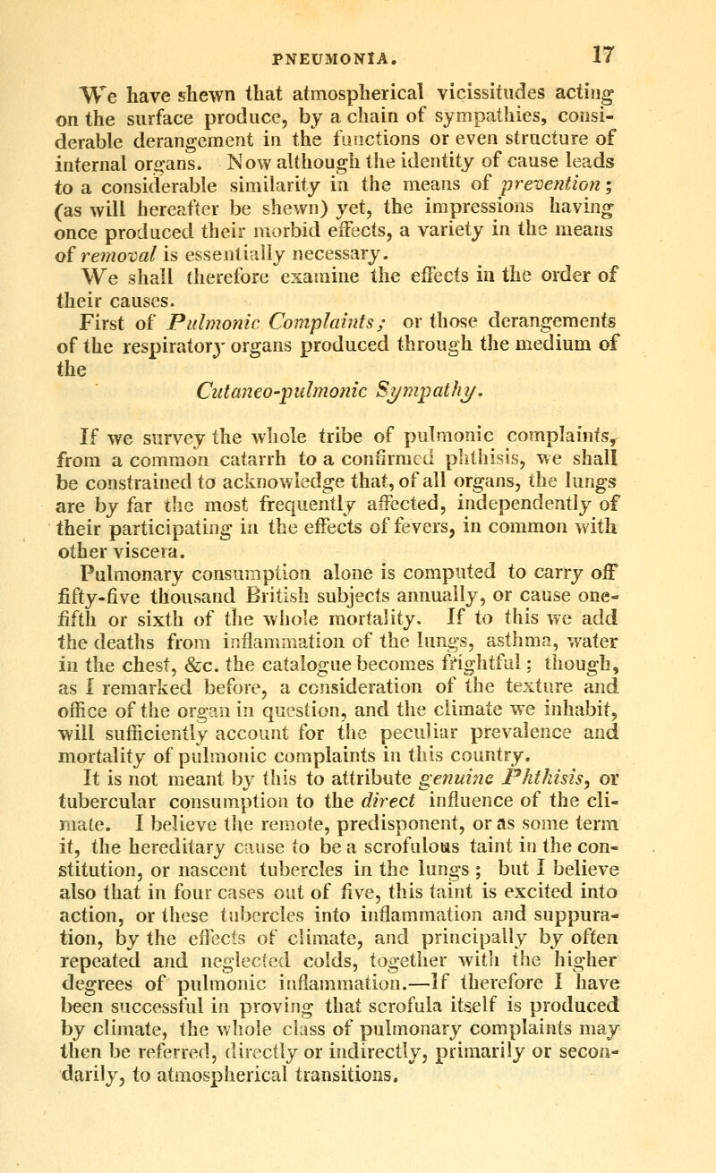 We have shewn that atmospherical vicissitudes acting on the surface produce, by a chain of sympathies, consi- derable derangement in the functions or even structure of internal or^-ans. Now although the identity of cause leads to a considerable similarity in the means of prevention; (as will hereafter be shewn) yet, the impressions having once produced their morbid eifects, a variety in the means of reinoval is essentially necessary. We shall therefore examine the effects in the order of their causes. First of Pidmomc Complaints; or those derangements of the respiratory organs produced through the medium of the CutaneO'pulmonic ST/mpatfiT/. If we survey the whole tribe of pulmonic complaints,^ from a common catarrh to a confirmed phthisis, we shall be constrained to acknowledge that, of all organs, the lungs are by far the most frequently affected, independently of their participating in the effects of fevers, in common with other viscera. Pulmonary consumption alone is computed to carry off fifty-five thousand British subjects annually, or cause one- fifth or sixth of ^\e whole mortality. If to this we add the deaths from iriflammation of the lungs, asthma, water in the chest, &c. the catalogue becomes frightful; though, as I remarked before, a consideration of the texture and office of the organ in question, and the climate we inhabit, will sufficiently account for the peculiar prevalence and mortality of pulmonic complaints in this country. It is not meant by this to attribute genuine Phthisis, or tubercular consumption to the direct influence of the cli- mate. I believe the remote, predisponent, or as some term it, the hereditary cause to be a scrofulous taint in the con- stitution, or nascent tubercles in the lungs ; but I believe also that in four cases out of five, this taint is excited into action, or these tubercles into inflammation and suppura- tion, by the eflects of climate, and principally by often repeated and neglected colds, together with the higher degrees of pulmonic inflammation.—If therefore I have been successful in proving that scrofula itself is produced by climate, the whole class of pulmonary complaints may then be referred, directly or indirectly, primarily or secon- darily, to atmospherical transitions.