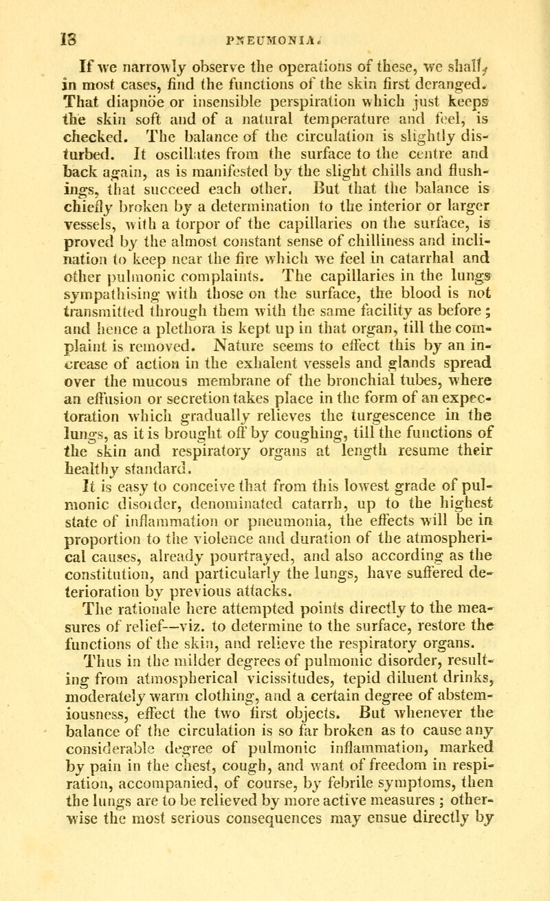 IS PNEUMONIA^ If Ave narrowly observe the operations of these, we shall^ in most cases, find the functions of the skin first deranged. That diapnoe or insensible perspiration which just keeps the skin soft and of a natural temperature and f^el, is checked. The balance of the circulation is slightly dis- turbed. It oscillates from the surface to the centre and back again, as is manifested by the slight chills and flush- ings, that succeed each other. But that tlie balance is chiefly broken by a determination to the interior or larger vessels, with a torpor of the capillaries on the surface, is proved by the almost constant sense of chilliness and incli- nation to keep near the fire which we feel in catarrhal and other pulmonic complaints. The capillaries in the lungs sympathising with those on the surface, the blood is not transmitted through them with the same facility as before; and hence a plethora is kept up in that organ, till the com- plaint is removed. Nature seems to effect this by an in- crease of action in the exhalent vessels and glands spread over the mucous membrane of the bronchial tubes, where an eifusion or secretion takes place in the form of an expec- toration which gradually relieves the turgescence in the lungs, as it is brought off by coughing, till the functions of the skin and respiratory organs at length resume their healthy standard. It is easy to conceive that from this lowest grade of pul- monic disoider, denominated catarrh, up to the highest state of inflammation or pneumonia, the effects will be in proportion to the violence and duration of the atmospheri- cal causes, already pourtrayed, and also according as the constitution, and particularly the lungs, have suffered de- terioration by previous attacks. The rationale here attempted points directly to the mea- sures of relief—viz. to determine to the surface, restore the functions of the skin, and relieve the respiratory organs. Thus in the milder degrees of pulmonic disorder, result- ing from atmospherical vicissitudes, tepid diluent drinks, moderately warm clothing, and a certain degree of abstem- iousness, effect the two first objects. But whenever the balance of the circulation is so far broken as to cause any considerable degree of pulmonic inflammation, marked by pain in the chest, cough, and want of freedom in respi- ration, accompanied, of course, by febrile symptoms, then the lungs are to be relieved by more active measures ; other- wise the most serious consequences may ensue directly by