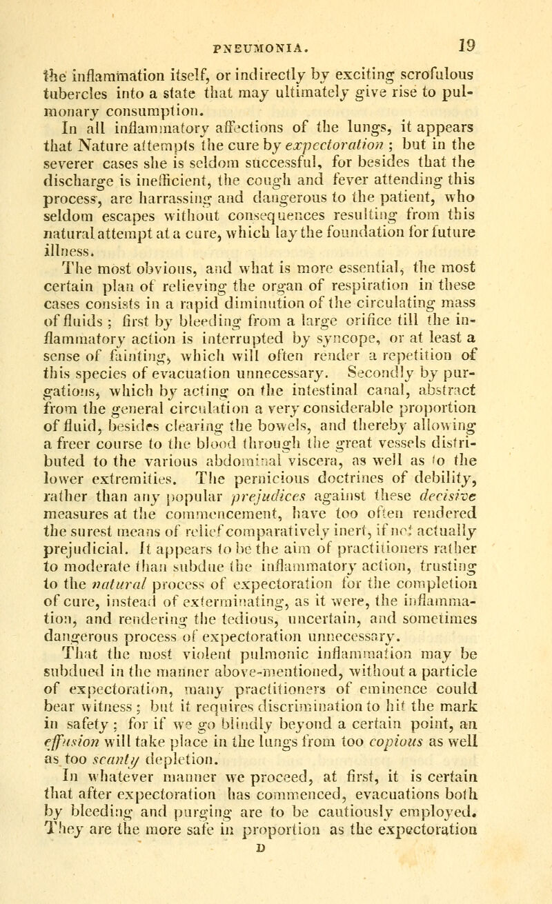 the inflammation itself, or indirectly bv exciting scrofulous tubercles into a state that may ultimately give rise to pul- monary consumption. In all inflammatory affections of tbe lungs, it appears that Nature attempts the cure by expectoration ; but in the severer cases slie is seldom successful, for besides that the discharge is inefficient, the cough and fever attending this process, are harrassing and dangerous to the patient, who seldom escapes without consequences resulting from this natural attempt at a cure^ which lay the foundation for future illness. The most obvious, and what is more essential, the most certain plan of relieving the organ of respiration in these cases consists in a rapid diminution of the circulating mass of fluids ; first by bleeding from a large orifice till the in- flammatory action is interrupted by syncope, or at least a sense of fainting^ which will often render a repetition of this species of evacuation unnecessary. Secondly by pur- gationsj which by acting on the intestinal canal, abstract from the general circulation a very considerable proportion of fluid, besides clearing the bowels, and thereby allowing a freer course to the blood through the great vessels distri- buted to the various abdominal viscera, as well as fo the lower extremities. The pernicious doctrines of debility, rather than any |)opular prejudices against these decisive measures at the commencement, have too often rendered the surest means of relief comparatively inert, if nei actually prejudicial. \i appears to be the aim of practitioners rather to moderate than subdue the inflammatory action, trusting to the 7udural process of expectoration for ihe completion of cure, instead of exterminating, as it were, the inflamma- tion, and rendering the tedious, uncertain, and sometimes dangerous process of expectoration unnecessary. That the most violent pulmonic inflammation may be subdued in the manner above-mentioned, without a particle o^ expectoration, many practitioners of eminence could bear witness ; but it requires discrimination to hit the m.ark in safety ; for if we go blindly beyond a certain point, an effftsion will take place in the lungs from too copious as well as too scant 1/ depletion. In whatever manner we proceed, at first, it is certain that after expectoration has commenced, evacuations both by bleeding and purging are to be cautiously employed. They are the more safe in proportion as the expectoration D