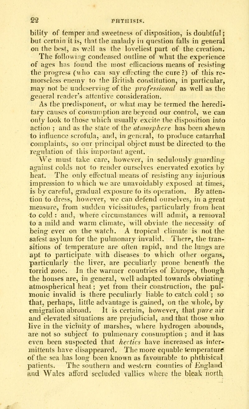 bility of temper and sweetness of disposition, is doubtful; but certain it is, that the malady in question falls in general on the best, as well as the loveliest part of the creation. The follow!rig condensed outline of what the experience of ages hcs found the most efficacious means of resisting the progress (who can say effecting the cure ?) of this re- morseless enemy to the British constitution, in particular, may not be undeserving of the professional as well as the general reader's attentive consideration. As the predisponent, or what may be termed the heredi- tary causes of consumption are beyond our control, we can only look to those wliich usually excite the disposition into action ; and as the state of the atmosphere has been shewn to influence scrofula, and, in general, to produce catarrhal complaints, so oar principal object must be directed to the regulation of this important agent. We must take care, however, in sedulously guarding against colds not to render ourselves enervated exotics by heat. The only effectual means of resisting any injurious impression to which we are unavoidably exposed at times, is by careful, gradual exposure to its operation. By atten- tion to dress, however, we can defend ourselves, in a great measure, from sudden vicissitudes, particularly from heat to cold : and, where circumstances will admit, a removal to a mild and warm climate, will obviate the necessity of being ever on the watch. A tropical climate is not the safest asylum for the pulmonary invalid. There, the tran- sitions of temperature are often rapid, and the lungs are apt to participate with diseases to which otJier organs, particularly the liver, are peculiarl}^ prone beneath the torrid zone. In the warmer countries of Europe, though the houses are, in general, well adapted towards obviating atmospherical heat; jQi from their construction, the pul- monic invalid is there peculiarly liable to catch cold ; so that, perhaps, little advantage is gained, on the whole, by emigration abroad. It is certain, however, tliat pure air and elevated situations are prejudicial, and that those who live in the vicinity of marshes, where hydrogen abounds, are not so subject to pulmonary consumption ; and it has even been suspected that hectics have increased as inter- mittenfs have disappeared. The more equable temperature of the sea has long been known as favourable to plithisical patients. The southern and western counties of England and Wales afford secluded vallies where the bleak norths