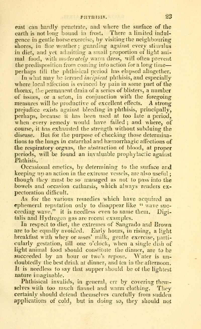east can hardly penetrate, and wliere the surface of the earth is not lono- bound in frost. There a limited indul- gence in gentle horse exercise, by visiting the neighbouring shores, in fine weather ; guarding against every stimulus in diet, and yet adniitting a sinail proportion of light ani- mal food, ^\iih mGderateli/ v*arni dress, will often prevent the predisposition Irom coming into action for a long time— perhaps till the phthisical period has elapsed altogether. In what may be termed incipient phtliisis, and especially where local affection is evinced by pain in some part of the thorax, tl-e permanent drain of a series of blisters, a number of issues, or a seton, in conjunction with the foregoing measures will be productive of excellent effects. A strong prejudice exists against bleeding in phthisis, principally, perhaps, because it has been used at too late a period, when every remedy would have failed ; and where, of course, it has exhausted the strength without subduing the disease. But for the purpose of checking those determina- tions tp the lungs in catarrhal and haemorrhagic affections of the respiratory organs, the abstraction of blood, at proper periods, will be found an invaluable prophylactic against Phthisis. Occasional emetics, by determining to the surface ar:d keeping up an action in the extreme vessels, are also useful; though Ihey must be so managed as not to pass into the bowels and occasion catharsis, which always renders ex- pectoration difficult. As for the various remedies which have acquired an ephemeral reputation only to disappear like - wave suc- ceeding wave, it is needless even to name them. Digi- talis and Hydrogen gas are recent examples. In respfct to diet, the extremes of Sangrado and Brown are to be equally avoided. Early hours, in rising, a light breakfast with whey or asses' milk, gentle exercise, parti- cularly gestation, till one o'clock, when a single dish of light animal food should constitute the dinner, are to be succeeded by an hour or two's repose. Water is un- doubtedly the best drink at dinner, and tea in the afternoon. It is needless to say that supper should be of the lightest nature imaginable. Phthisical invalids, in general, err by covering fhem.- selves with too much flarmel and warm clothing. Tliey certainly should detend themselves carefully from sudden applications of cold^ but in doing so, they should nqt