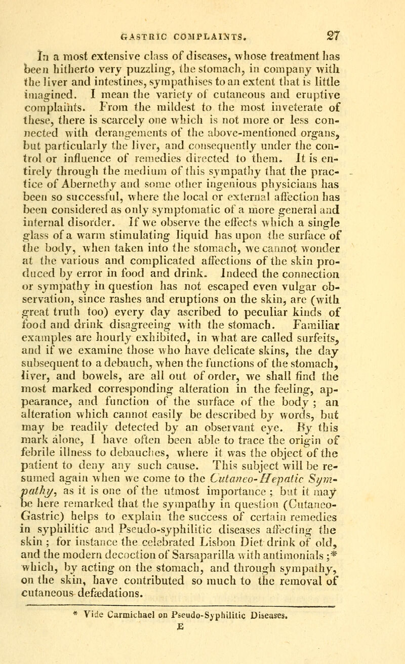 In a most extensive class of diseases, whose treatment has been hitlierto very puzzling, the stomach, in company with the liver and intestines, sympathises to an extent that is little imagined. I mean the variety of cutaneous and eruptive complaints. From the mildest to the most inveterate of these, there is scarcely one which is not more or less con- nected with derangements of the above-mentioned organs, but particularly the liver, and consequently under the con- trol or injfluence of remedies directed to them. It is en- tirely through the medium of this sympathy that the prac- tice of Abernethy and some other ingenious physicians has been so successful, where the local or external afiection has been considered as only symptomatic of a more general and internal disorder. If we observe the effects which a single glass of a warm stimulating liquid has upon the surface of the body, when taken into the stomiuch, we cannot wonder at the various and complicated affections of the skin pro- duced by error in food and drink. Indeed the connection or sympathy in question has not escaped even vulgar ob- servation, since rashes and eruptions on the skin, are (with great truth too) every day ascribed to peculiar kinds of food and drink disagreeing with the stomach. Familiar examples are hourly exhibited, in what are called surfeits^ and if we examine those who have delicate skins, the day subsequent to a debauch, when the functions of the stomach, liver, and bowels, are all out of order, we shall find the most marked corresponding alteration in the feeling, ap- pearance, and function of the surface of the body ; an alteration which cannot easily be described by words, but may be readily detected by an observant eye. By this mark alone, I have often been able to trace the origin of febrile illness to debauches, where it was the object of the patient to deny any such cause. This subject will be re- sumed again when we come to the Cutaneo-Hepatic Si/m- path?/, as it is one of the utmost importance ; but it may be here remarked that i\\e sympathy in question (Cutaneo- Gastric) helps to explain the success of certain remedies in syphilitic and Pseudo-syphilitic diseases affecting the skin ; for instance the celebrated Lisbon Diet drink of old, and the modern decoction of Sarsaparilla with antimonials ;* which, by acting on the stomach, and through sympathy, on the skin, have contributed so much to the removal of cutaneous defadations. * Vide Carmicfaael on Pseudo-Syphilitic Diseases. E