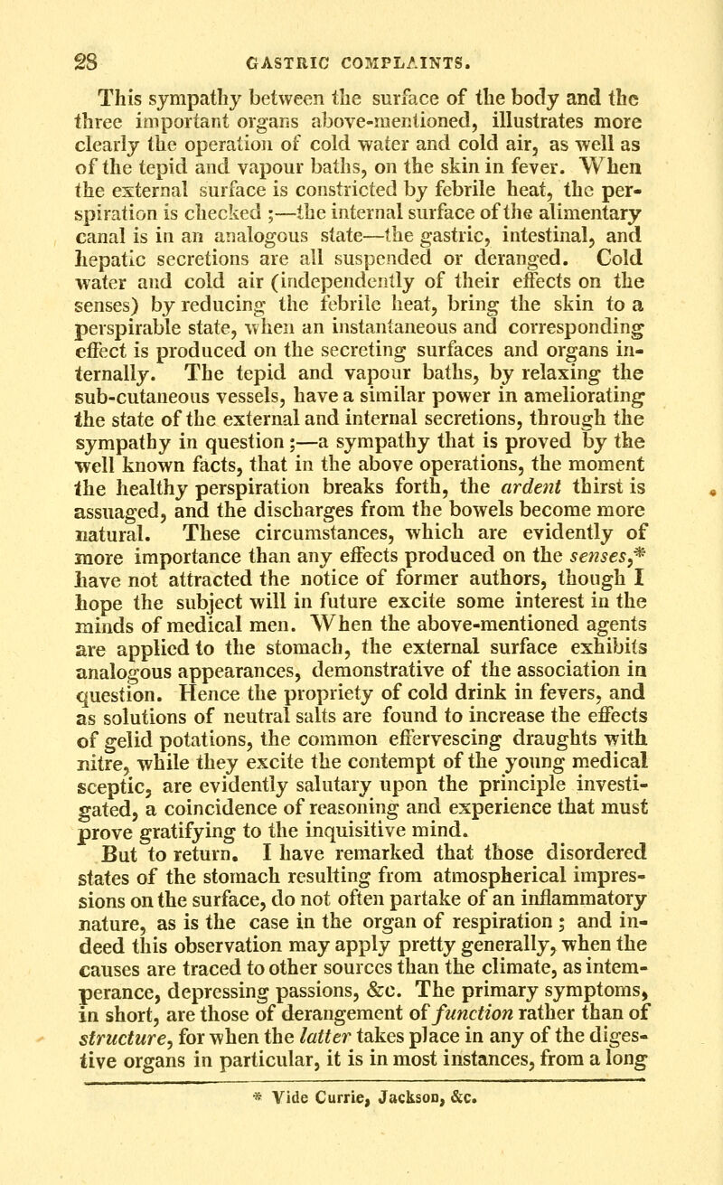 This sympathy between the surface of the body and the three important organs above-mentioned, illustrates more clearly the operation of cold water and cold air, as well as of the tepid and vapour baths, on the skin in fever. When the external surface is constricted by febrile heat, the per- spiration is checked ;—the internal surface of the alimentary canal is in an analogous state—the gastric, intestinal, and hepatic secretions are all suspended or deranged. Cold water and cold air (independently of their effects on the senses) by reducing the febrile heat, bring the skin to a perspirable state, when an instantaneous and corresponding effect is produced on the secreting surfaces and organs in- ternally. The tepid and vapour baths, by relaxing the sub-cutaneous vessels, have a similar power in ameliorating the state of the external and internal secretions, through the sympathy in question;—a sympathy that is proved by the ■well known facts, that in the above operations, the moment the healthy perspiration breaks forth, the ardent thirst is assuaged, and the discharges from the bowels become more natural. These circumstances, which are evidently of more importance than any effects produced on the senses^^ iiave not attracted the notice of former authors, though I hope the subject will in future excite some interest in the minds of medical men. When the above-mentioned agents are applied to the stomach, the external surface exhibits analogous appearances, demonstrative of the association in question. Hence the propriety of cold drink in fevers, and as solutions of neutral salts are found to increase the effects of gelid potations, the common effervescing draughts with nitre, while they excite the contempt of the young medical sceptic, are evidently salutary upon the principle investi- gated, a coincidence of reasoning and experience that must prove gratifying to the inquisitive mind. But to return. I have remarked that those disordered states of the stomach resulting from atmospherical impres- sions on the surface, do not often partake of an inflammatory nature, as is the case in the organ of respiration ; and in- deed this observation may apply pretty generally, when the causes are traced to other sources than the climate, as intem- perance, depressing passions, &c. The primary symptoms, in short, are those of derangement o^ function rather than of structure^ for when the latter takes place in any of the diges- tive organs in particular, it is in most instances, from a long -^ Vide Currie, Jackson, &c.