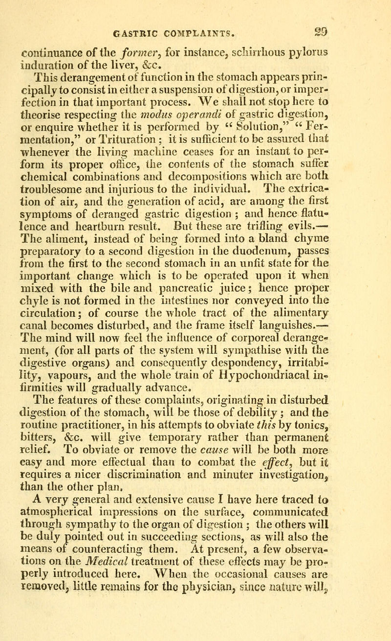 continuance of the former^ for instance, scliirrlious pylorus induration of the liver, &c. This derangement of function in the stomach appears prin- cipally to consist in either a suspension of digestion, or imper- fection in that important process. We shall not stop here to theorise respecting the modus operandi of gastric digestion, or enquire whether it is performed by  Sohition,  Fer- mentation, or Trituration; it is sufficient to be assured that whenever the living machine ceases for an instant to per- form its proper office, the contents of the stomach suffer chemical combinations and decompositions which are both troublesome and injurious to the individual. The extrica- tion of air, and the generation of acid, are among the first symptoms of deranged gastric digestion ; and hence flatu- lence and heartburn result. But these are trifling evils.— The aliment, instead of being formed into a bland chyme preparatory to a second digestion in the duodenum, passes from the first to the second stomach in an unfit state for the important change which is to be operated upon it when mixed with the bile and pancreatic juice; hence proper chyle is not formed in the intestines nor conveyed into the circulation; of course the whole tract of the alimentary canal becomes disturbed, and the frame itself languishes.— The mind will now feel the influence of corporeal derange- ment, (for all parts of the system will sympathise with the digestive organs) and consequently despondency, irritabi- lity, vapours, and the whole train of Hypochondriacal in- firmities will gradually advance. The features of these complaints, originating in disturbed digestion of the stomach, will be those of debility; and the routine practitioner, in his attempts to obviate this by tonics, bitters, &c. will give temporary rather than permanent relief. To obviate or remove the cause will be both more easy and more effectual than to combat the effect, but it requires a nicer discrimination and minuter investigation^ than the other plan. A very general and extensive cause I have here traced to atmospherical impressions on the surface, communicated through sympathy to the organ of digestion ; the others will be duly pointed out in succeeding sections, as will also the means of counteracting them. At present, a few observa- tions on the Medical treatment of these effects may be pro- perly introduced here. When the occasional causes are removed; little remains for the physician, since nature willj