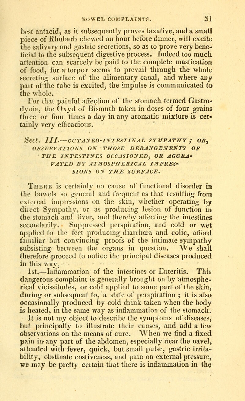 BOWEL COMPLAINTS. SI best antacid, as it subsequently proves laxative, and a small piece of Rhubarb chewed an hour before dinner, will excite the salivary and gastric secretions, so as to prove very bene- iicial to the subsequent digestive process. Indeed too raucli attention can scarcely be paid to the complete mastication of food, for a torpor seems to prevail through the whole secreting surface of the alimentary canal, and where any part of the tube is excited, the impulse is communicated to the whole. For that painful aiFection of the stomach termed Gastro- dynia, the Oxyd of Bismuth taken in doses of four grains three or four times a day in any aromatic mixture is cer« tainly very efficacionsa Sect. III.—CUTANEO-INTESTINAL SYMPATHY ; ORy OBSERVATIONS ON THOSE DERANGEMENTS OF THE INTESTINES OCCASIONED^ OR AGGRA VAT ED BY ATMOSPHERICAL IMPRES- SIONS ON THE SURFACE, There is certainly no cause of functional disorder in the bowels so general and frequent as that resulting from external impressions on the skin, whether operating by direct Sympathy, or as producing lesion of function in the stomach and liver, and thereby affecting the intestines secondarily. Suppressed perspiration, and cold or wet applied to the feet producing diarrhoea and colic, afford familiar but convincing proofs of the intimate sympathy subsisting between the organs in question. We shall therefore proceed to notice the principal diseases produced in this way, 1st.—Inflammation of the intestines or Enteritis. This dangerous complaint is generally brought on by atmosphe- rical vicissitudes, or cold applied to some part of the skin, during or subsequent to, a state of perspiration ; it is also occasionally produced by cold drink taken when the body 15 heated, in the same way as inflammation of the stomach. - It is not my object to describe the symptoms of diseases, but principally to illustrate their causes, and add a few observations on the means of cure. When we find a fixed pain in- any part of the abdomen, especially near the navel, attended with fever, quick, but small pulse, gastric irrita- bility, obstinate costiveness, and pain on external pressure, we ma^ be pretty certain that there is inflammation in th^