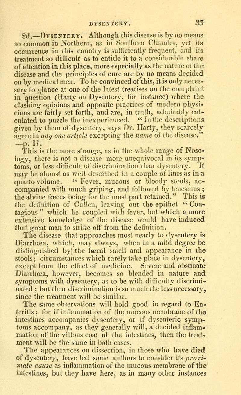 gd,—Dysentery. Although this disease is by no means so common in Northern, as in Southern Climates, yet its occurrence in this country is sufficiently frequent, and its treatment so difficult as to entitle it to a considerable share of attention in this place, more especially as the nature of the disease and the principles of cure are by no means decided on by medical men. To be convinced of this, it is only neces- sary to glance at one of the latest treatises on the complaint in question (Harty on Dysentery, for instance) where the clashing opinions and opposite practices of moderu physi- cians are fairly set forth, and are, in truth, admirably cal- culated to puzzle the inexperiericed.  In the descriptions given by them of dysentery, says Dr. Harty, they scarcely agree in ani/ one article excepting the name ol the disease. —p. 17. This is the more strange, as in the whole range of Noso- logy, there is not a disease more unequivocal in its symp- toms, or less difficult ot discrimination than dysentery. It may be almost as well described in a couple of lines as in a quarto volume.  Fever, mucous or bloody stools, ac- companied with much griping, and followed by tenesmus ; the alvine fceces being for the most part retained. This is the definition of Cullen, leaving out the epithet Con- tagious  v/hich he coupled with fever, but which a more extensive knowledge of the disease would have induced that great man to strike off from the definition. The disease that approaches most nearly to dysentery is Diarrhcsa, which, may always, when in a mild degree be distinguished by'the feecal smell and appearance in the stools; circumstances which rarely take place in dysentery, except from the effect of medicine. Severe and obstinate Diarrhoea, however, becomes so blended in nature and symptoms with dysentery, as to be with difficulty discrimi- nated ; but then discrimination is so much the less necessary, since the treatment will be similar. The same observations will hold good in regard to En- teritis ; for if inflammation of the mucous membrane of the intestines accompanies dysentery, or if dysenteric symp- toms accompany, as they generally will, a decided inflam- mation of the villous coat of the intestines, then the treat- ment will be the same in both cases. The appearances on dissection, in those who have died of dysentery, have led some authors to consider its proxU mate cause as inflammation of the mucous membrane of the intestines; but they have here, as in many other instances